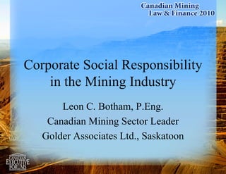 1
Corporate Social Responsibility
in the Mining Industry
Leon C. Botham, P.Eng.
Canadian Mining Sector Leader
Golder Associates Ltd., Saskatoon
 