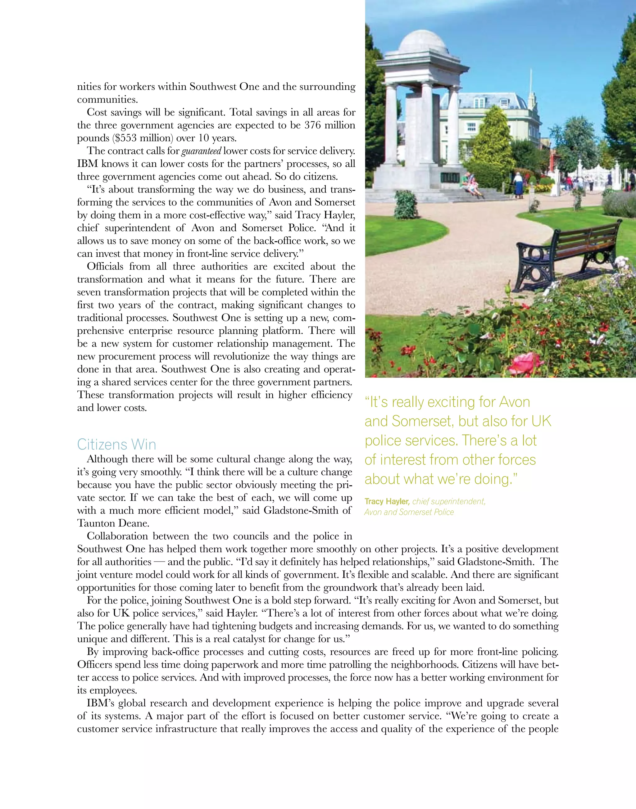 nities for workers within Southwest One and the surrounding
communities.
Cost savings will be significant. Total savings in all areas for
the three government agencies are expected to be 376 million
pounds ($553 million) over 10 years.
The contract calls for guaranteed lower costs for service delivery.
IBM knows it can lower costs for the partners’ processes, so all
three government agencies come out ahead. So do citizens.
“It’s about transforming the way we do business, and trans-
forming the services to the communities of Avon and Somerset
by doing them in a more cost-effective way,” said Tracy Hayler,
chief superintendent of Avon and Somerset Police. “And it
allows us to save money on some of the back-office work, so we
can invest that money in front-line service delivery.”
Officials from all three authorities are excited about the
transformation and what it means for the future. There are
seven transformation projects that will be completed within the
first two years of the contract, making significant changes to
traditional processes. Southwest One is setting up a new, com-
prehensive enterprise resource planning platform. There will
be a new system for customer relationship management. The
new procurement process will revolutionize the way things are
done in that area. Southwest One is also creating and operat-
ing a shared services center for the three government partners.
These transformation projects will result in higher efficiency
and lower costs.
Citizens Win
Although there will be some cultural change along the way,
it’s going very smoothly. “I think there will be a culture change
because you have the public sector obviously meeting the pri-
vate sector. If we can take the best of each, we will come up
with a much more efficient model,” said Gladstone-Smith of
Taunton Deane.
Collaboration between the two councils and the police in
Southwest One has helped them work together more smoothly on other projects. It’s a positive development
for all authorities — and the public. “I’d say it definitely has helped relationships,” said Gladstone-Smith. The
joint venture model could work for all kinds of government. It’s flexible and scalable. And there are significant
opportunities for those coming later to benefit from the groundwork that’s already been laid.
For the police, joining Southwest One is a bold step forward. “It’s really exciting for Avon and Somerset, but
also for UK police services,” said Hayler. “There’s a lot of interest from other forces about what we’re doing.
The police generally have had tightening budgets and increasing demands. For us, we wanted to do something
unique and different. This is a real catalyst for change for us.”
By improving back-office processes and cutting costs, resources are freed up for more front-line policing.
Officers spend less time doing paperwork and more time patrolling the neighborhoods. Citizens will have bet-
ter access to police services. And with improved processes, the force now has a better working environment for
its employees.
IBM’s global research and development experience is helping the police improve and upgrade several
of its systems. A major part of the effort is focused on better customer service. “We’re going to create a
customer service infrastructure that really improves the access and quality of the experience of the people
“It’s really exciting for Avon
and Somerset, but also for UK
police services. There’s a lot
of interest from other forces
about what we’re doing.”
Tracy Hayler, chief superintendent,
Avon and Somerset Police
 