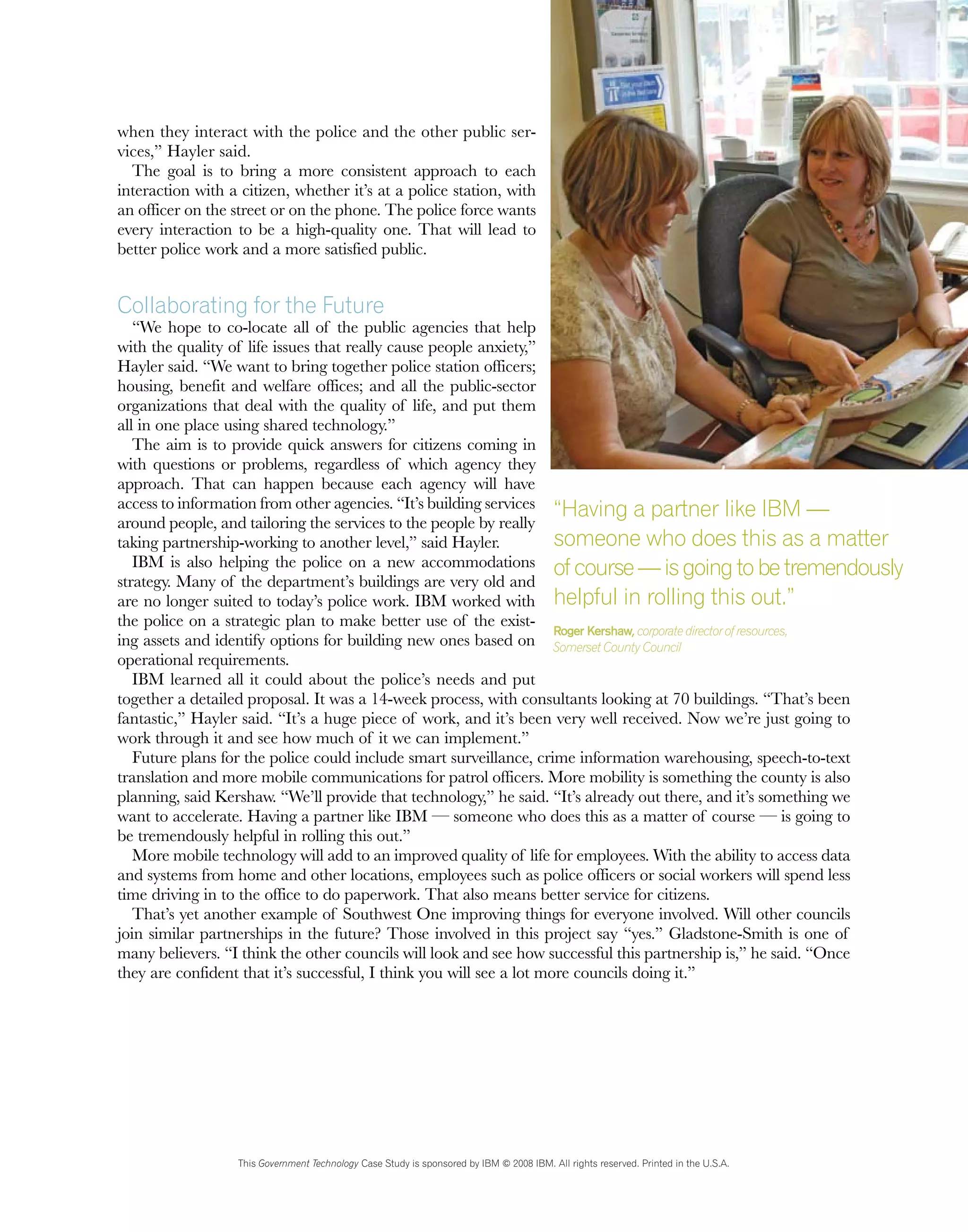 when they interact with the police and the other public ser-
vices,” Hayler said.
The goal is to bring a more consistent approach to each
interaction with a citizen, whether it’s at a police station, with
an officer on the street or on the phone. The police force wants
every interaction to be a high-quality one. That will lead to
better police work and a more satisfied public.
Collaborating for the Future
“We hope to co-locate all of the public agencies that help
with the quality of life issues that really cause people anxiety,”
Hayler said. “We want to bring together police station officers;
housing, benefit and welfare offices; and all the public-sector
organizations that deal with the quality of life, and put them
all in one place using shared technology.”
The aim is to provide quick answers for citizens coming in
with questions or problems, regardless of which agency they
approach. That can happen because each agency will have
access to information from other agencies. “It’s building services
around people, and tailoring the services to the people by really
taking partnership-working to another level,” said Hayler.
IBM is also helping the police on a new accommodations
strategy. Many of the department’s buildings are very old and
are no longer suited to today’s police work. IBM worked with
the police on a strategic plan to make better use of the exist-
ing assets and identify options for building new ones based on
operational requirements.
IBM learned all it could about the police’s needs and put
together a detailed proposal. It was a 14-week process, with consultants looking at 70 buildings. “That’s been
fantastic,” Hayler said. “It’s a huge piece of work, and it’s been very well received. Now we’re just going to
work through it and see how much of it we can implement.”
Future plans for the police could include smart surveillance, crime information warehousing, speech-to-text
translation and more mobile communications for patrol officers. More mobility is something the county is also
planning, said Kershaw. “We’ll provide that technology,” he said. “It’s already out there, and it’s something we
want to accelerate. Having a partner like IBM — someone who does this as a matter of course — is going to
be tremendously helpful in rolling this out.”
More mobile technology will add to an improved quality of life for employees. With the ability to access data
and systems from home and other locations, employees such as police officers or social workers will spend less
time driving in to the office to do paperwork. That also means better service for citizens.
That’s yet another example of Southwest One improving things for everyone involved. Will other councils
join similar partnerships in the future? Those involved in this project say “yes.” Gladstone-Smith is one of
many believers. “I think the other councils will look and see how successful this partnership is,” he said. “Once
they are confident that it’s successful, I think you will see a lot more councils doing it.”
This Government Technology Case Study is sponsored by IBM © 2008 IBM. All rights reserved. Printed in the U.S.A.
“Having a partner like IBM —
someone who does this as a matter
ofcourse—isgoingtobetremendously
helpful in rolling this out.”
Roger Kershaw, corporate director of resources,
Somerset County Council
 