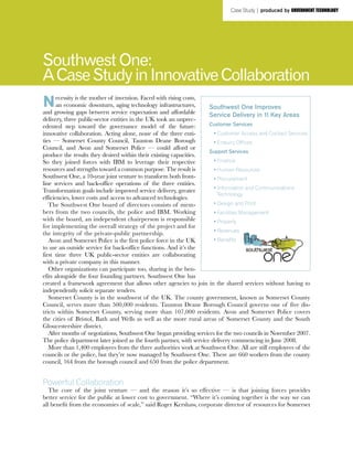 Necessity is the mother of invention. Faced with rising costs,
an economic downturn, aging technology infrastructures,
and growing gaps between service expectation and affordable
delivery, three public-sector entities in the UK took an unprec-
edented step toward the governance model of the future:
innovative collaboration. Acting alone, none of the three enti-
ties — Somerset County Council, Taunton Deane Borough
Council, and Avon and Somerset Police — could afford or
produce the results they desired within their existing capacities.
So they joined forces with IBM to leverage their respective
resources and strengths toward a common purpose. The result is
Southwest One, a 10-year joint venture to transform both front-
line services and back-office operations of the three entities.
Transformation goals include improved service delivery, greater
efficiencies, lower costs and access to advanced technologies.
The Southwest One board of directors consists of mem-
bers from the two councils, the police and IBM. Working
with the board, an independent chairperson is responsible
for implementing the overall strategy of the project and for
the integrity of the private-public partnership.
Avon and Somerset Police is the first police force in the UK
to use an outside service for back-office functions. And it’s the
first time three UK public-sector entities are collaborating
with a private company in this manner.
Other organizations can participate too, sharing in the ben-
efits alongside the four founding partners. Southwest One has
created a framework agreement that allows other agencies to join in the shared services without having to
independently solicit separate tenders.
Somerset County is in the southwest of the UK. The county government, known as Somerset County
Council, serves more than 500,000 residents. Taunton Deane Borough Council governs one of five dis-
tricts within Somerset County, serving more than 107,000 residents. Avon and Somerset Police covers
the cities of Bristol, Bath and Wells as well as the more rural areas of Somerset County and the South
Gloucestershire district.
After months of negotiations, Southwest One began providing services for the two councils in November 2007.
The police department later joined as the fourth partner, with service delivery commencing in June 2008.
More than 1,400 employees from the three authorities work at Southwest One. All are still employees of the
councils or the police, but they’re now managed by Southwest One. There are 660 workers from the county
council, 164 from the borough council and 650 from the police department.
Powerful Collaboration
The core of the joint venture — and the reason it’s so effective — is that joining forces provides
better service for the public at lower cost to government. “Where it’s coming together is the way we can
all benefit from the economies of scale,” said Roger Kershaw, corporate director of resources for Somerset
Southwest One:
ACaseStudyinInnovativeCollaboration
Southwest One Improves
Service Delivery in 11 Key Areas
Customer Services
	 •	Customer Access and Contact Services
	 •	Enquiry Offices
Support Services
	 •	Finance
	 •	Human Resources
	 •	Procurement
	 •	Information and Communications
Technology
	 •	Design and Print
	 •	Facilities Management
	 •	Property
	 •	Revenues
	 •	Benefits
Case Study | produced by government technology
®
 