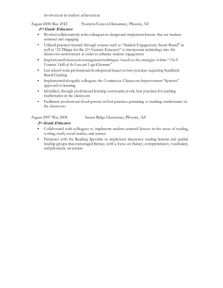 involvement in student achievement
August 2008-May 2012 Norterra Canyon Elementary, Phoenix, AZ
2nd Grade Educator
▪ Worked collaboratively with colleagues to design and implement lessons that are student-
centered and engaging
▪ Utilized practices learned through courses such as “Student Engagement: Smart Board” as
well as “21 Things for the 21st Century Educator” to incorporate technology into the
classroom environment in order to enhance student engagement
▪ Implemented classroom management techniques based on the strategies within “The 9
Essential Skills of the Love and Logic Classroom”
▪ Led school-wide professional development based on best practices regarding Standards
Based Grading
▪ Implemented alongside colleagues the Continuous Classroom Improvement “Systems”
approach to learning
▪ Identified, through professional learning community work, best practices for teaching
mathematics in the classroom
▪ Facilitated professional development on best practices pertaining to teaching mathematics in
the classroom
August 2007-May 2008 Sunset Ridge Elementary, Phoenix, AZ
2nd Grade Educator
▪ Collaborated with colleagues to implement student-centered lessons in the areas of reading,
writing, math, social studies, and science
▪ Partnered with the Reading Specialist to implement interactive reading lessons and guided
reading groups that encouraged literacy, with a focus on fluency, comprehension, vocabulary,
and phonemic awareness
 