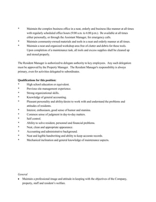 * Maintain the complex business office in a neat, orderly and business-like manner at all times
with regularly scheduled office hours (9:00 a.m. to 6:00 p.m.). Be available at all times
either personally, or through the Assistant Manager, for emergency calls.
* Maintain community-owned materials and tools in a neat and orderly manner at all times.
* Maintain a neat and organized workshop area free of clutter and debris for these tools.
Upon completion of a maintenance task, all tools and excess supplies shall be cleaned up
and stored properly.
The Resident Manager is authorized to delegate authority to key employees. Any such delegation
must be approved by the Property Manager. The Resident Manager's responsibility is always
primary, even for activities delegated to subordinates.
Qualifications for this position:
* High school education or equivalent.
* Previous site management experience.
* Strong organizational skills.
* Knowledge of general accounting.
* Pleasant personality and ability/desire to work with and understand the problems and
attitudes of residents.
* Interest, enthusiasm, good sense of humor and stamina.
* Common sense of judgment in day-to-day matters.
* Self control.
* Ability to solve resident, personnel and financial problems.
* Neat, clean and appropriate appearance.
* Accounting and administrative background.
* Neat and legible handwriting and ability to keep accurate records.
* Mechanical inclination and general knowledge of maintenance aspects.
General
 Maintain a professional image and attitude in keeping with the objectives of the Company,
property, staff and resident’s welfare.
 