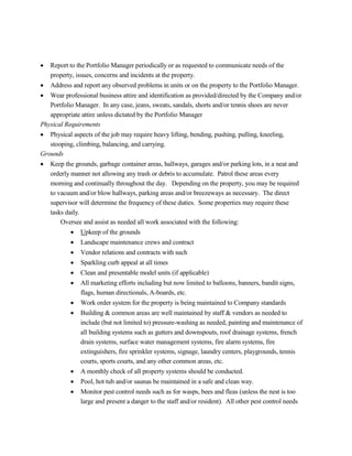  Report to the Portfolio Manager periodically or as requested to communicate needs of the
property, issues, concerns and incidents at the property.
 Address and report any observed problems in units or on the property to the Portfolio Manager.
 Wear professional business attire and identification as provided/directed by the Company and/or
Portfolio Manager. In any case, jeans, sweats, sandals, shorts and/or tennis shoes are never
appropriate attire unless dictated by the Portfolio Manager
Physical Requirements
 Physical aspects of the job may require heavy lifting, bending, pushing, pulling, kneeling,
stooping, climbing, balancing, and carrying.
Grounds
 Keep the grounds, garbage container areas, hallways, garages and/or parking lots, in a neat and
orderly manner not allowing any trash or debris to accumulate. Patrol these areas every
morning and continually throughout the day. Depending on the property, you may be required
to vacuum and/or blow hallways, parking areas and/or breezeways as necessary. The direct
supervisor will determine the frequency of these duties. Some properties may require these
tasks daily.
Oversee and assist as needed all work associated with the following:
 Upkeep of the grounds
 Landscape maintenance crews and contract
 Vendor relations and contracts with such
 Sparkling curb appeal at all times
 Clean and presentable model units (if applicable)
 All marketing efforts including but now limited to balloons, banners, bandit signs,
flags, human directionals, A-boards, etc.
 Work order system for the property is being maintained to Company standards
 Building & common areas are well maintained by staff & vendors as needed to
include (but not limited to) pressure-washing as needed, painting and maintenance of
all building systems such as gutters and downspouts, roof drainage systems, french
drain systems, surface water management systems, fire alarm systems, fire
extinguishers, fire sprinkler systems, signage, laundry centers, playgrounds, tennis
courts, sports courts, and any other common areas, etc.
 A monthly check of all property systems should be conducted.
 Pool, hot tub and/or saunas be maintained in a safe and clean way.
 Monitor pest control needs such as for wasps, bees and fleas (unless the nest is too
large and present a danger to the staff and/or resident). All other pest control needs
 