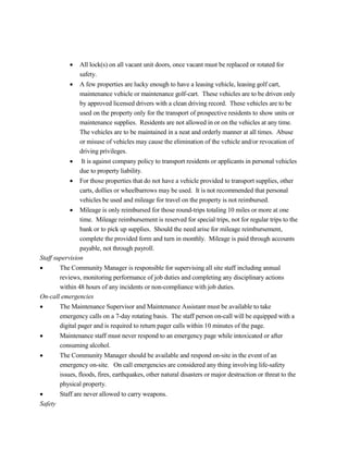  All lock(s) on all vacant unit doors, once vacant must be replaced or rotated for
safety.
 A few properties are lucky enough to have a leasing vehicle, leasing golf cart,
maintenance vehicle or maintenance golf-cart. These vehicles are to be driven only
by approved licensed drivers with a clean driving record. These vehicles are to be
used on the property only for the transport of prospective residents to show units or
maintenance supplies. Residents are not allowed in or on the vehicles at any time.
The vehicles are to be maintained in a neat and orderly manner at all times. Abuse
or misuse of vehicles may cause the elimination of the vehicle and/or revocation of
driving privileges.
 It is against company policy to transport residents or applicants in personal vehicles
due to property liability.
 For those properties that do not have a vehicle provided to transport supplies, other
carts, dollies or wheelbarrows may be used. It is not recommended that personal
vehicles be used and mileage for travel on the property is not reimbursed.
 Mileage is only reimbursed for those round-trips totaling 10 miles or more at one
time. Mileage reimbursement is reserved for special trips, not for regular trips to the
bank or to pick up supplies. Should the need arise for mileage reimbursement,
complete the provided form and turn in monthly. Mileage is paid through accounts
payable, not through payroll.
Staff supervision
 The Community Manager is responsible for supervising all site staff including annual
reviews, monitoring performance of job duties and completing any disciplinary actions
within 48 hours of any incidents or non-compliance with job duties.
On-call emergencies
 The Maintenance Supervisor and Maintenance Assistant must be available to take
emergency calls on a 7-day rotating basis. The staff person on-call will be equipped with a
digital pager and is required to return pager calls within 10 minutes of the page.
 Maintenance staff must never respond to an emergency page while intoxicated or after
consuming alcohol.
 The Community Manager should be available and respond on-site in the event of an
emergency on-site. On call emergencies are considered any thing involving life-safety
issues, floods, fires, earthquakes, other natural disasters or major destruction or threat to the
physical property.
 Staff are never allowed to carry weapons.
Safety
 