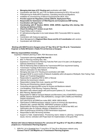 • Managing data base of E1 Routing and coordination with O&M.
• Coordination with RAILTEL and TTSL for Media provisioning for BTS, POI and NLD.
• PCM planning for Rollout/BTS Expansion, Cascading removal and Migrations.
• Installation & commissioning of telecom Equipments like (MUX, IDU).
• Provide support for Regulatory activity (SACFA, Deployment Plan).
• Responsible for Submission of TRAI Reports and Compliances EMF testing.
• Coordination with legal Team.
• Coordinating with IP Vendors INDUS, VIOM, AIRCEL regarding infra sharing, Site
sharing and delivery of Sites.
• Check the billing of IP vendors as per SLA.
• Project Rollout with in timeline.
• E1 definations/configuration to be made between BSC-Transcoder-MSC for capacity
addition.
• Coordination with Outsource agencies.
• Stock Management at Regional Ware House and Rs & R coordination with vendors.
• Coordination with SCM team.
Working with NSN Pvt.Ltd in Gurgaon since 14th
Sep ’09 to 22nd
Dec 09 as Sr. Transmission
Engineer on Rolls NR Switch n Radio Pvt Ltd Services at Gurgoan.
With key responsibilities including:-
Expertise in Network planning in SDH, PDH Microwave level.
• Transmission planning using Path loss 4.0.
• BSC Tx Planning including Abis, Ater.
• Experience in Transmission Planning Tools like Path Loss 4.0 to plan Link Budgeting &
Optimize Interference in network.
• Plan for Rehoming Sites to balance the Transmission/RF/Core requirement loading.
• Transmission Topology & Microwave Link Designing.
• Network optimization for Abis Network.
• Managing data base of E1 Routing and coordination with O&M.
• Managed 99.99 %( worst month) of Network Availability within all aspects of Multipath, Rain Fading, Fade
Margin and Threshold Degradation.
• Responsible for upgrading PDH to SDH or Reroute
• Optimize the transmission network.
• Responsible to design fibre route, capacity and POP locations
• Planning and Dimensioning network capacity.
• Conducting and planning MW survey for Access and Backbone network
• Link Budgeting, PCM Planning, Frequency Planning.
• Microwave radio network design with point-to-point systems (15, 18 and 23GHz).
• BSC Planning.,Maintain BOQ.
• Responsible for O&M of Transport Network and Microwave Links of Delhi/NCR involving
DWDM, Siemens MUX(ADR 155C,ADR2500 E), Ceragon SDH (1500R) and PDH(Flexi
Hopper) equipment’s.
• Sync planning for all GSM/Core nodes (BSC, MGW, MSS & MUX).
• Optimizations of MW/transmission network in terms of minimize site dependency,
protection plan, maintain MW RSL, MSP/SNCP protection on MUX.
• Responsible for Planning of Maximum redundant path for ATER & Inter MSC and
Optimization plan for Capacity utilization of Backbone Links.
• Alarm & performance monitoring of SDH transmission equipment.
• Responsible for BSC Re-homing Activities.
• Support to Field, Implementation, Provisioning teams related to planning / engineering
issues. And Co- ordination with Project team for Implementation of the given Plan.
Worked with Telecom Network Solutions Pvt .Ltd since 23rd
Aug 08 to 13th
Sep 09 on different
projects as a Transmission Planning Engineer.
1. NSN Pvt. Ltd in Guwahati from 1st
June 09 to 15th
Sep 09 on Microwave network using
Connect Tool 6.1 and MapInfo as a Transmission Planning Engineer.
 