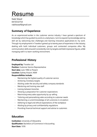 Resume
Nabil Wasef
0410332754
nabilwasef@gmail.com
Summary of Experience
As an experienced worker in the customer service industry I have gained a spectrum of
knowledge which has guided my work on a daily basis. I aim to expand my knowledge and my
skill set by welcoming new challenges and learning innovative applications to my work.
Through my employment in Travelex I gained up to twenty years of experience in the industry,
dealing with both individual customers, groups and contracted companies alike. My
communication skills ensured I consistently met my targets and held impressive figures, whilst
managing well in a team-working environment.
Professional History
Employed by: Travelex Ltd
Position: Customer Service Representative
Start date: June 1996 to Present
Location: Sydney Airport, NSW
Responsibilities include:
- Maintaining the highest quality of customer service
- Achieving monetary targets
- Abiding under the security and safety company standards
- Mentoring and training new staff
- Liaising between branches
- Showing a preparation for customer expectations
- Maximising every sales opportunity by up-selling
- Tailoring and personalising sales according to customer needs
- Maintaining a current knowledge of all currencies in circulation
- Adhering to legal and ethical expectations of the workplace
- Abiding by privacy and confidentiality regulations
- Providing financial technical support and advise to customers
Education
Institution: University of Alexandria
Qualification: Bachelors of Commerce in Accounting
Start Date: 1978
 