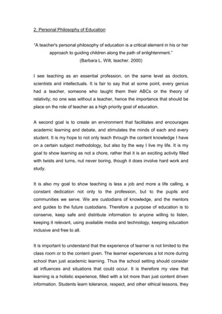 2. Personal Philosophy of Education
“A teacher's personal philosophy of education is a critical element in his or her
approach to guiding children along the path of enlightenment.”
(Barbara L. Wilt, teacher. 2000)
I see teaching as an essential profession, on the same level as doctors,
scientists and intellectuals. It is fair to say that at some point, every genius
had a teacher, someone who taught them their ABCs or the theory of
relativity; no one was without a teacher, hence the importance that should be
place on the role of teacher as a high priority goal of education.
A second goal is to create an environment that facilitates and encourages
academic learning and debate, and stimulates the minds of each and every
student. It is my hope to not only teach through the content knowledge I have
on a certain subject methodology, but also by the way I live my life. It is my
goal to show learning as not a chore, rather that it is an exciting activity filled
with twists and turns, nut never boring, though it does involve hard work and
study.
It is also my goal to show teaching is less a job and more a life calling, a
constant dedication not only to the profession, but to the pupils and
communities we serve. We are custodians of knowledge, and the mentors
and guides to the future custodians. Therefore a purpose of education is to
conserve, keep safe and distribute information to anyone willing to listen,
keeping it relevant, using available media and technology, keeping education
inclusive and free to all.
It is important to understand that the experience of learner is not limited to the
class room or to the content given. The learner experiences a lot more during
school than just academic learning. Thus the school setting should consider
all influences and situations that could occur. It is therefore my view that
learning is a holistic experience, filled with a lot more than just content driven
information. Students learn tolerance, respect, and other ethical lessons, they
 
