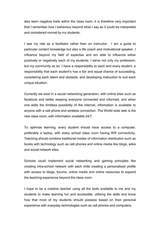 also learn negative traits within the class room, it is therefore very important
that I remember how I behaviour beyond what I say as it could be interpreted
and considered normal by my students.
I see my role as a facilitator rather than an instructor. I am a guide to
particular content knowledge but also a life coach and motivational speaker. I
influence beyond my field of expertise and am able to influence either
positively or negatively each of my students. I serve not only my profession,
but my community as so. I have a responsibility to each and every student, a
responsibility that each student’s has a fair and equal chance of succeeding,
considering each talent and obstacle, and developing instruction to suit each
unique situation.
Currently we exist in a social networking generation, with online sites such as
facebook and twitter keeping everyone connected and informed, and when
one adds the limitless possibility of the internet, information is available to
anyone with a cell phone and wireless connection. The World wide web is the
new class room, with information available 24/7.
To optimise learning, every student should have access to a computer,
preferably a laptop, with every school class room having Wifi connectivity.
Teaching should combine traditional modes of information distribution such as
books with technology such as cell phones and online media like blogs, wikis
and social network sites.
Schools could implement social networking and gaming principles like
creating intra-school network with each child creating a personalised profile
with access to blogs, forums, online media and online resources to expand
the teaching experience beyond the class room.
I hope to be a creative teacher using all the tools available to me and my
students to make learning fun and accessible, utilising the skills and know
how that most of my students should possess based on their personal
experience with everyday technologies such as cell phones and computers.
 