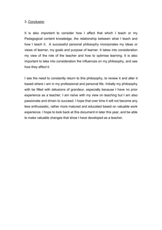 3. Conclusion
It is also important to consider how I affect that which I teach or my
Pedagogical content knowledge, the relationship between what I teach and
how I teach it. A successful personal philosophy incorporates my ideas or
views of learner, my goals and purpose of learner. It takes into consideration
my view of the role of the teacher and how to optimise learning. It is also
important to take into consideration the influences on my philosophy, and see
how they affect it.
I see the need to constantly return to this philosophy, to review it and alter it
based where I am in my professional and personal life. Initially my philosophy
with be filled with delusions of grandeur, especially because I have no prior
experience as a teacher. I am naïve with my view on teaching but I am also
passionate and driven to succeed. I hope that over time it will not become any
less enthusiastic, rather more matured and educated based on valuable work
experience. I hope to look back at this document in later this year, and be able
to make valuable changes that show I have developed as a teacher.
 