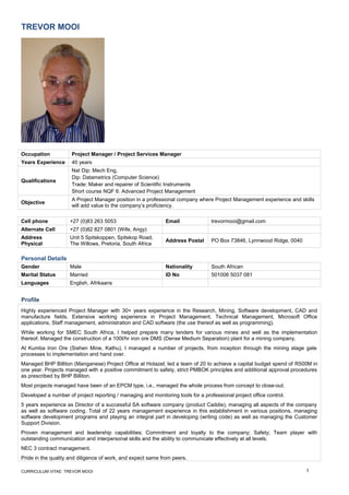 TREVOR MOOI
Occupation Project Manager / Project Services Manager
Years Experience 40 years
Qualifications
Nat Dip: Mech Eng,
Dip: Datametrics (Computer Science)
Trade: Maker and repairer of Scientific Instruments
Short course NQF 6: Advanced Project Management
Objective
A Project Manager position in a professional company where Project Management experience and skills
will add value to the company’s proficiency.
Cell phone +27 (0)83 263 5053 Email trevormooi@gmail.com
Alternate Cell +27 (0)82 827 0801 (Wife, Angy)
Address
Physical
Unit 5 Spitskoppen, Spitskop Road,
The Willows, Pretoria, South Africa
Address Postal PO Box 73846, Lynnwood Ridge, 0040
Personal Details
Gender Male Nationality South African
Marital Status Married ID No 501006 5037 081
Languages English, Afrikaans
Profile
Highly experienced Project Manager with 30+ years experience in the Research, Mining, Software development, CAD and
manufacture fields. Extensive working experience in Project Management, Technical Management, Microsoft Office
applications, Staff management, administration and CAD software (the use thereof as well as programming).
While working for SMEC South Africa, I helped prepare many tenders for various mines and well as the implementation
thereof. Managed the construction of a 100t/hr iron ore DMS (Dense Medium Separation) plant for a mining company.
At Kumba Iron Ore (Sishen Mine, Kathu), I managed a number of projects, from inception through the mining stage gate
processes to implementation and hand over.
Managed BHP Billiton (Manganese) Project Office at Hotazel; led a team of 20 to achieve a capital budget spend of R500M in
one year. Projects managed with a positive commitment to safety, strict PMBOK principles and additional approval procedures
as prescribed by BHP Billiton.
Most projects managed have been of an EPCM type, i.e., managed the whole process from concept to close-out.
Developed a number of project reporting / managing and monitoring tools for a professional project office control.
5 years experience as Director of a successful SA software company (product Caddie), managing all aspects of the company
as well as software coding. Total of 22 years management experience in this establishment in various positions, managing
software development programs and playing an integral part in developing (writing code) as well as managing the Customer
Support Division.
Proven management and leadership capabilities; Commitment and loyalty to the company; Safety; Team player with
outstanding communication and interpersonal skills and the ability to communicate effectively at all levels.
NEC 3 contract management.
Pride in the quality and diligence of work, and expect same from peers.
CURRICULUM VITAE: TREVOR MOOI 1
 