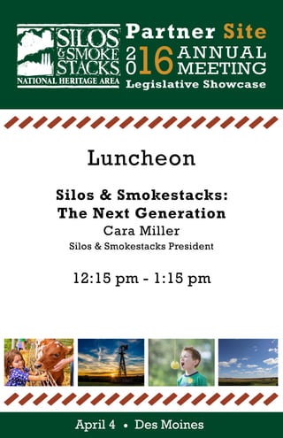 April 4 Des Moines
2
016ANNUAL
MEETING
Partner Site
Legislative Showcase
Luncheon
Silos & Smokestacks:
The Next Generation
Cara Miller
Silos & Smokestacks President
12:15 pm - 1:15 pm
 