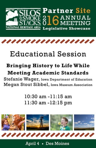 2
016ANNUAL
MEETING
Partner Site
Legislative Showcase
April 4 Des Moines
Educational Session
Bringing History to Life While
Meeting Academic Standards
Stefanie Wager, Iowa Department of Education
Megan Stout Sibbel, Iowa Museum Association
10:30 am -11:15 am
11:30 am -12:15 pm
 