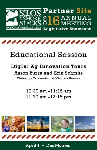 2
016ANNUAL
MEETING
Partner Site
Legislative Showcase
April 4 Des Moines
Educational Session
DigIn! Ag Innovation Tours
Aaron Buzza and Erin Schmitz
Waterloo Convention & Visitors Bureau
10:30 am -11:15 am
11:30 am -12:15 pm
 