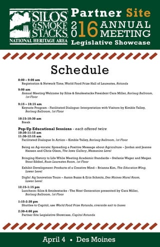 2
016ANNUAL
MEETING
Partner Site
Legislative Showcase
April 4 Des Moines
Schedule
				 8:00 – 9:00 am
					 Registration & Network Time,World Food Prize Hall of Laureates, Rotunda
				 9:00 am
					 Annual Meeting Welcome by Silos & Smokestacks President Cara Miller, Borlaug Ballroom, 	
						 1st Floor
															
				 9:15 – 10:15 am
					 Keynote Program - Facilitated Dialogue: Interpretation with Visitors by Kimble Talley,
						 Borlaug Ballroom, 1st Floor
															
				 10:15-10:30 am
					 Break
				 Pop-Up Educational Sessions - each offered twice
				 10:30-11:15 am
				 11:30-12:15 am
					 Facilitated Dialogue In Action – Kimble Talley, Borlaug Ballroom, 1st Floor
															
					 Being an Ag-vocate: Spreading a Positive Message about Agriculture – Jordan and Jeanne 		
						 Hansen and Chris Olson, The Iowa Gallery, Mezzanine Level
																
					 Bringing History to Life While Meeting Academic Standards – Stefanie Wager and Megan 		
						 Stout Sibbel, Ruan Laureates Room, 1st Floor
															
					 Exhibit Development: Products of a Creative Mind – Brianna Kim, The Education Wing,
						 Lower Level
						
					 DigIn! Ag Innovation Tours – Aaron Buzza & Erin Schmitz, Des Moines Mural Room,
						 Lower Level	 																				
														
				 12:15-1:15 pm
					 Luncheon: Silos & Smokestacks - The Next Generation presented by Cara Miller,
						 Borlaug Ballroom, 1st Floor
			 				
				 1:15-2:30 pm
					 Shuttles to Capitol, use World Food Prize Rotunda, riverside exit to buses
				 2:30-4:00 pm
					 Partner Site Legislative Showcase, Capitol Rotunda
 