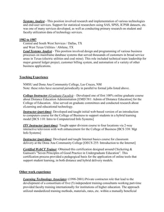 Systems Analyst - This position involved research and implementation of various technologies
and end-user services. Support for statistical researchers using SAS, SPSS, ICPSR datasets, etc.
was one of many services developed, as well as conducting primary research on student and
faculty utilization data of technology services.
1982 to 1987
Central and South West Services / Dallas, TX
and West Texas Utilities / Abilene, TX
Lead Systems Analyst - This position involved design and programming of various business
processes on mainframe database systems that served thousands of customers in broad service
areas in Texas (electric utilities and coal mine). This role included technical team leadership for
major general ledger project, customer billing system, and automation of a variety of other
business applications.
Teaching Experience
NMSU and Dona Ana Community College, Las Cruces, NM
Note: these roles have occurred periodically in parallel to formal jobs listed above.
College Instructor (Graduate Faculty) – Developed one of first 100% online graduate course
about Distance Education Administration [EMD 581: Admin of Distance Education] for the
College of Education. Also served on graduate committees and conducted research about
eLearning and educational technology.
Instructor (part time): Developed and taught initial web-based version of an introduction
to computers course for the College of Business to support students in a hybrid learning
model [BCS 110: Intro to Computerized Info Systems]
ITV Instructor (part time): Taught upper division course to four locations via 2-way
interactive television with web enhancement for the College of Business [BCS 338: Mgt
Info Systems]
Instructor (part time): Developed and taught Internet basics course for classroom
delivery at the Dona Ana Community College [OECS 255: Introduction to the Internet]
Certified WebCT Trainer: Obtained this certification designed around Chickering &
Gamson's "Seven Principles of Good Practice in Undergraduate Education”. This
certification process provided a pedagogical basis for the application of online tools that
support student learning, in both distance and hybrid delivery models.
Other work experience
Learning Technology Associates: (1998-2001) Private contractor role that lead to the
development of a consortium of five (5) independent training consultants working part-time
provided faculty training internationally for institutions of higher education. The approach
utilized standardized training methods, materials, rates, etc. within a mutually beneficial
 
