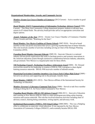 Organizational Memberships, Awards, and Community Service
Member: Greater Las Cruces Chamber of Commerce (2012-Current) – Active member in good
standing.
Board Member: DACC Communications & Information Technology Advisory Council (2006-
Current) – This Dona Ana Community College department prepares students to advance their
careers in IT related fields. The advisory board provides advice on appropriate curriculum and
degree options.
Award: Volunteer of the Year (2014) - Greater Las Cruces Chamber of Commerce Chamber
Choice Awards and Gala, “Reaching for the Stars”.
Board Member: New Mexico Coalition of Charter Schools (2007-2010) – Served as board
member on this non-profit association that serves a growing membership base (Charter Schools).
This role involved a number of activities including serving as Chair of the Strategic Planning
Committee (2010).
Founding Board Member: Innovate+Educate (2009-10) – Innovate+Educate is a national
industry led non-profit organization that seeks to facilitate positive and systemic innovations in
the American education system through constructive collaboration between industry, education,
and government. New Mexico is a targeted pilot state for these efforts.
NM Technology Council - Technology Excellence Achievement Award (2008) – Dr. Ormand
received this award for his leadership in creation of IDEAL-NM, a program to share digital
learning resources statewide. IDEAL-NM received a number of national awards.
Organizing/Curriculum Committee (member): Las Cruces Early College High School (2009) –
Served in an advisory and supporting role to the principal, Jennifer Amis.
Board Member: NMSTE (2011-2013) – New Mexico affiliate of the International Society for
Technology in Education.
Member: Governor’s Cyberspace Command Task Force (2008) – Served as task force member
working to bring the U.S. Air Force Cyber Command to New Mexico.
Founding Board Member: IDEAL-NM Advisory Council (2006-2011) – Innovative Education
and Learning in New Mexico (IDEAL-NM) is a state-led program providing online learning
resources and courses statewide. This role has involved numerous activities including chair of
advisory council, chairing hiring committees, writing reports, and advocacy work.
Institutional Representative (NMSU): NM Virtual College (2000-2005) – This was a fledgling
effort to collaborate on statewide virtual education. It was operated by the New Mexico
Association of Community Colleges (NMACC), and eventually became IDEAL-NM.
 