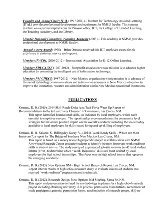 Founder and Annual Chair: ITAL (1997-2003) – Institute for Technology Assisted Learning
(ITAL) provides professional development and equipment for NMSU faculty. This summer
institute was a partnership between the Provost office, ICT, the College of Extended Learning,
the Teaching Academy, and the Library.
Member Planning Committee: Teaching Academy (2003) – This academy at NMSU provides
professional development to NMSU faculty.
Annual Asprey Award (1998) – Brian Ormand received this ICT employee award for his
excellence in customer service and support.
Member: iNACOL (2006-2012) –International Association for K-12 Online Learning.
Member: EDUCAUSE (1987-2012) – Nonprofit association whose mission is to advance higher
education by promoting the intelligent use of information technology.
Member: NM CHECS (1987-2012) – New Mexico organization whose mission is to advance of
the use of technology, communications and information resources in New Mexico education to
improve the instruction, research and administration within New Mexico educational institutions.
PUBLICATIONS
Ormand, D. B. (2015). 2014 Skill-Ready Doña Ana Task Force Wrap Up Report w/
Recommendations to the to Las Cruces Chamber of Commerce, Las Cruces, NM.
This report identified foundational skills, as indicated by local employers, which were
essential to employee success. The report makes recommendations for community level
strategies for maximum positive impact on the overall workforce including the tools readily
available to local employers for skills-based hiring and up-skilling of employees.
Ormand, D. B., Salazar, S., Billingsley-Garay, V. (2014). Work Ready Skills - Which are Most
Important?, a report for The Bridge of Southern New Mexico, Las Cruces, NM.
This report is based on a survey research project developed in collaboration with NMSU
Arrowhead Research Center graduate students to identify the most important work readiness
skills in student interns. The study surveyed experienced job-site mentors (n=43) and student
interns (n=44) to determine which “Work Readiness” skills are most desired by local
employers for high school internships. The focus was on high school interns that represent
the emerging workforce.
Ormand, D. B. (2013). New Options NM – High School Research Report. Las Cruces, NM.
Report interim results of high school research study to evaluate success of students that
received “work readiness” preparation and credentials.
Ormand, D. B. (2012). Research Design. New Options NM Meeting. Santa Fe, NM.
This report and presentation outlined the methodology in phases for a high school research
project including obtaining university IRB process, permission from districts, recruitment of
study participants, parental permission forms, randomization of research groups, skill-up
 