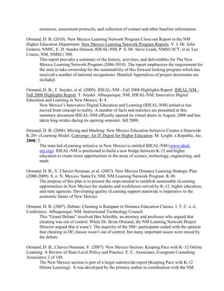 resources, assessment protocols, and collection of contact and other baseline information.
Ormand, D. B. (2010). New Mexico Learning Network Program Close-out Report to the NM
Higher Education Department. New Mexico Learning Network Program Reports. V. I. Dr. John
Gratton, NMJC, E. D. Sandra Henson, IDEAL-NM, P. S. Dr. Steve Leask, NMSU/ICT, et al. Las
Cruces, NM, NMSU: 500.
This report provides a summary of the history, activities, and deliverables for The New
Mexico Learning Network Program (2006-2010). The report emphasizes the requirement for
the state to take ownership for the sustainability of this forward looking program which has
received a number of national recognitions. Detailed Appendixes of project documents are
included.
Ormand, D. B., T. Snyder, et al. (2009). IDEAL-NM - Fall 2008 Highlights Report. IDEAL-NM -
Fall 2008 Highlights Report. T. Snyder. Albuquerque, NM, IDEAL-NM: Innovative Digital
Education and Learning in New Mexico. 1: 4.
New Mexico’s Innovative Digital Education and Learning (IDEAL-NM) initiative has
moved from concept to reality. A number of facts and statistics are presented in this
summary document IDEAL-NM officially opened its virtual doors in August, 2008 and has
taken long strides during its opening semester, fall 2008.
Ormand, D. B. (2008). Mixing and Mashing: New Mexico Education Initiative Creates a Statewide
K-20+ eLearning Model. Converge: An IT Digest for Higher Education. M. Leight, e.Republic, Inc.
2008: 2.
The state-led eLearning initiative in New Mexico is entitled IDEAL-NM (www.ideal-
nm.org). IDEAL-NM is positioned to build a new bridge between K-12 and higher
education to create more opportunities in the areas of science, technology, engineering, and
math.
Ormand, D. B., V. Chavez-Neuman, et al. (2007). New Mexico Distance Learning Strategic Plan
(2000-2009). S. o. N. Mexico. Santa Fe, NM, NM Learning Network Program. I: 49.
The purpose of this plan is to present the steps needed to establish sustainable eLearning
opportunities in New Mexico for students and workforces served by K-12, higher education,
and state agencies. Developing quality eLearning support statewide is imperative to the
economic future of New Mexico.
Ormand, D. B. (2007). Debate: Cheating is Rampant in Distance Education Classes. I. T. C. e.-L.
Conference. Albuquerque, NM, Instructional Technology Council.
This "Grand Debate" involved Ben Scheible, an attorney and professor who argued that
cheating was out of control. While Dr. Brian Ormand, the NM Learning Network Project
Director argued that it wasn’t. The majority of the 500+ participants ended with the opinion
that cheating in DE classes wasn’t out of control, but many important issues were raised by
the debate.
Ormand, D. B., Chavez-Neuman, V. (2007). New Mexico Section: Keeping Pace with K–12 Online
Learning: A Review of State-Level Policy and Practice. E. C. Associates, Evergreen Consulting
Associates: 2 of 148.
The New Mexico section is part of a larger nationwide report (Keeping Pace with K-12
Online Learning). It was developed by the primary author in coordination with the NM
 