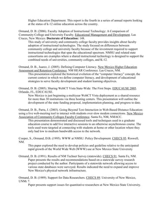 Higher Education Department. This report is the fourth in a series of annual reports looking
at the status of k-12 online education across the country.
Ormand, D. B. (2006). Faculty Adoption of Instructional Technology: A Comparison of
Community College and University Faculty. Educational Management and Development. Las
Cruces, New Mexico. Doctorate of Education: 148.
This study of university and community college faculty provides insights about faculty
adoption of instructional technologies. The study focused on differences between
community college and university faculty because of the investment required to support
instructional technologies that span the educational spectrum. NMSU and related state
consortiums are examples where a shared instructional technology is designed to support the
combined needs of universities, community colleges, and K-12.
Ormand, D. B., Juarez, J. (2005). Defining Computer Literacy. New Mexico Higher Education
Assessment and Retention Conference. NM HEAR Conference. Las Cruces, NM.
This presentation explored the historical evolution of the “computer literacy” concept, the
current context in which we define computer literacy, and development of educational
strategies to serve faculty development and student learning objectives.
Ormand, D. B. (2005). Sharing WebCT Vista State-Wide: The First Steps. EDUCAUSE 2005.
Orlando, FL, EDUCAUSE.
New Mexico is just beginning a multiyear WebCT Vista deployment as a shared resource
for more than 30 institutions via three hosting centers. This presentation will outline the
development of the state funding proposal, implementation planning, and progress to date.
Ormand, D. B., Parra, J. (2003). Going Beyond Text Interaction in Web-Based Distance Education:
using a live web-meeting tool to interact with students over slow modem connections. New Mexico
Association of Community Colleges Faculty Conference. Santa Fe, NM, NMACC.
This presentation demonstrated and discussed tools and techniques used in a graduate
education course to add live interactive sessions to an otherwise asynchronous course. The
tools used were targeted at connecting with students at home or other location where they
only had low to medium bandwidth access to the network.
Cooper, S., Ormand, D.B. (1995). WWW at NMSU: Policy Development. CHECS 95. Roswell,
NM.
This paper explored the need to develop policies and guideline relative to the anticipated
rapid growth of the World Wide Web (WWW) use at New Mexico State University
Ormand, D. B. (1991). Results of NM Technet Survey (statewide). CHECS 91. Santa Fe, NM.
Paper presents the results and recommendations based on a statewide survey research
project conducted by the author. Participants of a statewide network allowing access to
various state databases were surveyed. Results indicated the need to expand and improve
New Mexico's physical network infrastructure.
Ormand, D. B. (1989). Support for Data Researchers. CHECS 89. University of New Mexico,
UNM: 7.
Paper presents support issues for quantitative researchers at New Mexico State University.
 