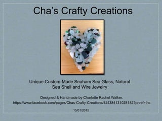 Cha’s Crafty Creations
Designed & Handmade by Charlotte Rachel Walker.
https://www.facebook.com/pages/Chas-Crafty-Creations/424384131028182?pnref=lhc
15/01/2015
Unique Custom-Made Seaham Sea Glass, Natural
Sea Shell and Wire Jewelry
 