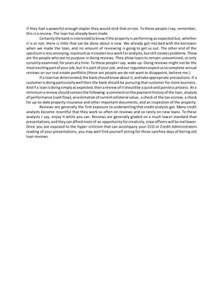 if they had a powerful enough stapler they would stick that on too. To these people I say, remember,
this is a review. The loan has already been made.
Certainlythe bankisinterestedtoknow if the propertyis performing as expected but, whether
it is or not, there is little that can be done about it now. We already got into bed with the borrower
when we made the loan, and no amount of reviewing is going to get us out. The other end of the
spectrumislessannoying,inasmuchasitcreateslessworkforanalysts,butstill createsproblems.These
are the people whosee no purpose in doing reviews. They allow loans to remain unexamined, or only
cursorilyexamined,foryearsata time.To these people I say, wake up. Doing reviews might not be the
mostexcitingpartof your job,but itis part of your job,andour regulatorsexpectustocomplete annual
reviews on our real estate portfolio (these are people we do not want to disappoint, believe me.)
If a loanhas deteriorated,the bankshouldknow about it,andtake appropriate precautions. If a
customerisdoingparticularlywell then the bank should be pursuing that customer for more business.
Andif a loanisdoingsimplyasexpected,thenareview of itshouldbe aquickand painless process. At a
minimumareviewshouldcontainthe following:acommentonthe paymenthistoryof the loan, analysis
of performance (cashflow),anestimationof currentcollateral value, a check of the tax escrow, a check
for up-to-date property insurance and other important documents, and an inspection of the property.
Reviews are generally the first exposure to underwriting that credit analysts get. Many credit
analysts become resentful that they work so often on reviews and so rarely on new loans. To these
analysts I say, enjoy it while you can. Reviews are generally graded on a much lower standard than
presentations,andtheycanaffordmore of an opportunityforcreativity,since officerswill be mellower.
Once you are exposed to the hyper-criticism that can accompany your CCO or Credit Administrators
reading of your presentations, you may well find yourself pining for those carefree days of boring old
loan reviews.
 