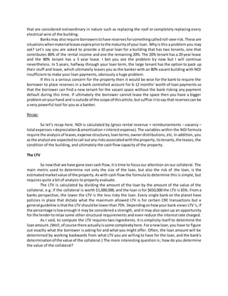 that are considered extraordinary in nature such as replacing the roof or completely replacing every
electrical wire of the building.
Banksmay also require borrowerstohave reservesforsomethingcalledroll-overrisk.These are
situationswhenmaterialleasesexpirepriortothe maturityof your loan. Whyis this a problem you may
ask? Let’s say you are asked to provide a 10 year loan for a building that has two tenants, one that
contributes 80% of the rental income and one the remaining 20%. The 20% tenant has a 20 year lease
and the 80% tenant has a 5 year lease. I bet you see the problem by now but I will continue
nevertheless. In 5 years, halfway through your loan term, the large tenant has the option to pack up
their stuff and leave, which ultimately leaves you as the banker with an 80% vacant building with NOI
insufficient to make your loan payments, obviously a huge problem.
If this is a serious concern for the property then it would be wise for the bank to require the
borrower to place reserves in a bank controlled account for 6-12 months’ worth of loan payments so
that the borrower can find a new tenant for the vacant space without the bank risking any payment
default during this time. If ultimately the borrower cannot lease the space then you have a bigger
problemonyourhand and isoutside of the scope of thisarticle,butsuffice ittosay that reservescan be
a very powerful tool for you as a banker.
Recap:
So let’s recap here. NOI is calculated by (gross rental revenue + reimbursements – vacancy –
total expenses+depreciation&amortization+interestexpense). The variables within the NOI formula
require the analysisof leases,expense structures,loanterms,owner distributions, etc. In addition, you
as the analystare expectedtocall outany risksassociatedwiththe property,itstenants,the leases, the
condition of the building, and ultimately the cash flow capacity of the property.
The LTV
So nowthat we have gone overcash flow,itistime to focusour attention on our collateral. The
main metric used to determine not only the size of the loan, but also the risk of the loan, is the
estimatedmarketvalue of the property.Aswith cash flow the formula to determine this is simple, but
requires quite a bit of analysis to properly evaluate.
The LTV is calculated by dividing the amount of the loan by the amount of the value of the
collateral, e.g. if the collateral is worth $1,000,000, and the loan is for $650,000 the LTV is 65%. From a
banks perspective, the lower the LTV is the less risky the loan. Every single bank on the planet have
policies in place that dictate what the maximum allowed LTV is for certain CRE transactions but a
general guideline isthatthe LTV shouldbe lowerthan75%. Dependingonhow your bank views LTV’s, if
the percentage islowenough it may be considered a strength, and it may also open up an opportunity
for the lenderto relax some other structural requirements and even reduce the interest rate charged.
As I said, to compute the LTV requires two ingredients. It is simplicity itself to determine the
loanamount.(Well,of course there actuallyissome complexityhere.Foranew loan,you have to figure
out exactly what the borrower is asking for and what you might offer. Often, the loan amount will be
determined by working backwards from what LTV you are willing to have for the loan, and the bank's
determinationof the value of the collateral.) The more interesting question is; how do you determine
the value of the collateral?
 