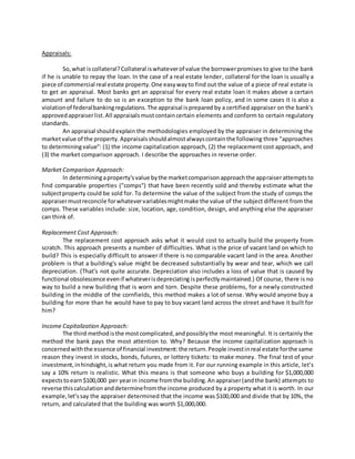 Appraisals:
So, what iscollateral?Collateral iswhateverof value the borrowerpromises to give to the bank
if he is unable to repay the loan. In the case of a real estate lender, collateral for the loan is usually a
piece of commercial real estate property.One easywayto find out the value of a piece of real estate is
to get an appraisal. Most banks get an appraisal for every real estate loan it makes above a certain
amount and failure to do so is an exception to the bank loan policy, and in some cases it is also a
violationof federalbankingregulations.The appraisal isprepared by a certified appraiser on the bank's
approvedappraiserlist.All appraisalsmustcontaincertain elements and conform to certain regulatory
standards.
An appraisal shouldexplain the methodologies employed by the appraiser in determining the
marketvalue of the property.Appraisalsshouldalmostalwayscontainthe following three "approaches
to determiningvalue": (1) the income capitalization approach, (2) the replacement cost approach, and
(3) the market comparison approach. I describe the approaches in reverse order.
Market Comparison Approach:
In determiningaproperty'svalue bythe marketcomparisonapproachthe appraiserattemptsto
find comparable properties ("comps") that have been recently sold and thereby estimate what the
subjectproperty could be sold for. To determine the value of the subject from the study of comps the
appraisermustreconcile forwhatevervariablesmightmake the value of the subject different from the
comps. These variables include: size, location, age, condition, design, and anything else the appraiser
can think of.
Replacement Cost Approach:
The replacement cost approach asks what it would cost to actually build the property from
scratch. This approach presents a number of difficulties. What is the price of vacant land on which to
build? This is especially difficult to answer if there is no comparable vacant land in the area. Another
problem is that a building's value might be decreased substantially by wear and tear, which we call
depreciation. (That's not quite accurate. Depreciation also includes a loss of value that is caused by
functional obsolescence evenif whateverisdepreciating isperfectlymaintained.) Of course, there is no
way to build a new building that is worn and torn. Despite these problems, for a newly constructed
building in the middle of the cornfields, this method makes a lot of sense. Why would anyone buy a
building for more than he would have to pay to buy vacant land across the street and have it built for
him?
Income Capitalization Approach:
The third methodisthe mostcomplicated,andpossiblythe most meaningful. It is certainly the
method the bank pays the most attention to. Why? Because the income capitalization approach is
concernedwiththe essence of financial investment:the return.People investinreal estate forthe same
reason they invest in stocks, bonds, futures, or lottery tickets: to make money. The final test of your
investment,inhindsight,is what return you made from it. For our running example in this article, let’s
say a 10% return is realistic. What this means is that someone who buys a building for $1,000,000
expectstoearn$100,000 per yearin income fromthe building.Anappraiser(andthe bank) attempts to
reverse thiscalculation anddeterminefromthe income produced by a property what it is worth. In our
example, let’ssay the appraiser determined that the income was $100,000 and divide that by 10%, the
return, and calculated that the building was worth $1,000,000.
 
