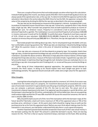 There are a couple of fancytermsthat real estate people use whenreferring to this calculation.
Insteadof talkingaboutthe income,we alwaysspeakof the NOI.Andinsteadof talkingaboutreturn,we
alwaysspeakof the capitalizationrate,orthe cap rate.To determinethe NOIthe appraiserperformsthe
calculationIdescribedinthe sectionaboutthe DSCR.Once he has the NOI, the appraiser computes the
value of the property by dividing the NOI by the cap rate as described in the previous paragraph.
The cap rate can be interpretedasameasure of the property's riskiness. A property that is sure
to produce itsexpected income should have a low cap rate. Conversely, a property that is risky should
have a high cap rate. Why? Consider two properties that are both expected to produce an income of
$100,000 per year. For whatever reason, Property A is considered a lock to produce that income,
whereasPropertyBisa gamble.The marketplace issoconvinced that Property A will produce $100,000
in income every year it could sell for $1,100,000. To justify that value, Property A must have a cap rate
of 9.1%. (Check on your calculator: $100,000/9.1%=$1,100,000.) Property B, on the other hand, has
investorssonervoustheywillonlypay$900,000 for it.Therefore,the cap rate applicable for Property B
is 11.1%.
Real estate people love talking about cap rates. You're not prepared to go into battle until you
feel comfortable answering questions like "What cap rates are downtown industrial buildings trading
at?" What this question means is; what is the price of industrial buildings in relationship to their
income?
Since cap rates are a measure of risk they depend on property type. For example, hotels have
highcap rates,residential apartmentbuildingslow caps and office and industrial buildings somewhere
inbetween.(Considerthe above sentence.Whatdoesitimplyaboutthe relativeriskinessof those types
of properties?) Capratesare alsoa measure of the basicreal estate climate.Ingoodtimes cap rates will
fall acrossthe board.In badtimesthey'll gothroughthe roof.Andwhentimesare reallybad,there is no
such thingas cap rate since propertiesaren'ttradingatall,i.e.noone will buyyourcrummy buildings at
any price.
After doing all three independent appraisal approaches, the appraiser should attempt to
reconcile the three values. In doing so he should explain how much weight was given to each
methodology andwhy.The appraisal should conclude with a date and a single value for the appraisal's
date.
Other thoughts:
Leavingthatexhaustingdiscussionof appraisalsaside foramoment,let's think of an easier way
to determine the market value of a property. An investment obviously has an associated cost: in the
case of real estate investmentitisgenerallythe costof buying or building the property. With this value
you can compute a particular example of the LTV, the loan to cost ratio. The actual cost of an
investmentisof greatimportance tothe bank.If an appraisal says the property is worth $6 million, and
the borrowerispurchasingitfor $3 million,andaskingfora$3 milliondollarloan,thenanunsuspecting
creditanalystmightsaythat the LTV was 50%-excellent!Of course this would be nonsense; the loan to
cost is actually 100%-terrible.
Why shouldthe bank assume all of the risk of the transaction while the borrower reaps all the
future benefits? Normally a bank will lend a maximum of 75% of the appraised value or 75% of the
purchase price, whichever is lower. At this point alarm bells should be ringing: how on earth can the
purchase price be so far from the appraised value? Before you even think about making a loan for this
transaction in any amount, you had better understand fully why there is such a great discrepancy.
Anotherimportantquestionthatshouldbe answeredishow muchof their own actual money is
the borrower putting into the deal? This amount is called the borrower's equity. There are two big
reasons for this. The first is that an equity investment keeps a borrower on the hook. After plunking
 