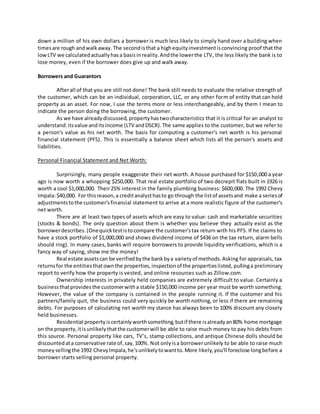 down a million of his own dollars a borrower is much less likely to simply hand over a building when
timesare rough andwalkaway.The secondisthat a highequityinvestmentisconvincing proof that the
lowLTV we calculatedactuallyhasa basisinreality.Andthe lowerthe LTV, the less likely the bank is to
lose money, even if the borrower does give up and walk away.
Borrowers and Guarantors
Afterall of that you are still not done! The bank still needs to evaluate the relative strength of
the customer, which can be an individual, corporation, LLC, or any other form of entity that can hold
property as an asset. For now, I use the terms more or less interchangeably, and by them I mean to
indicate the person doing the borrowing, the customer.
As we have alreadydiscussed, propertyhastwocharacteristics that it is critical for an analyst to
understand:itsvalue anditsincome (LTV andDSCR).The same applies to the customer, but we refer to
a person's value as his net worth. The basis for computing a customer's net worth is his personal
financial statement (PFS). This is essentially a balance sheet which lists all the person's assets and
liabilities.
Personal Financial Statement and Net Worth:
Surprisingly, many people exaggerate their net worth. A house purchased for $150,000 a year
ago is now worth a whopping $250,000. That real estate portfolio of two decrepit flats built in 1926 is
worth a cool $1,000,000. Their25% interestin the family plumbing business: $600,000. The 1992 Chevy
Impala:$40,000. For thisreason,a creditanalysthasto go through the listof assetsand make a seriesof
adjustmentstothe customer'sfinancial statement to arrive at a more realistic figure of the customer's
net worth.
There are at least two types of assets which are easy to value: cash and marketable securities
(stocks & bonds). The only question about them is whether you believe they actually exist as the
borrowerdescribes.(Onequicktestistocompare the customer'stax return with his PFS. If he claims to
have a stock portfolio of $1,000,000 and shows dividend income of $436 on the tax return, alarm bells
should ring). In many cases, banks will require borrowers to provide liquidity verifications, which is a
fancy way of saying, show me the money!
Real estate assetscan be verifiedbythe bankbya varietyof methods.Asking for appraisals, tax
returnsfor the entitiesthatownthe properties,inspectionof the propertieslisted, pullinga preliminary
report to verify how the property is vested, and online resources such as Zillow.com.
Ownership interests in privately held companies are extremely difficult to value. Certainly a
businessthatprovides the customerwitha stable $150,000 income per year must be worth something.
However, the value of the company is contained in the people running it. If the customer and his
partners/family quit, the business could very quickly be worth nothing, or less if there are remaining
debts. For purposes of calculating net worth my stance has always been to 100% discount any closely
held businesses.
Residential propertyiscertainlyworthsomething,butif there isalreadyan80% home mortgage
on the property,itisunlikelythatthe customerwill be able to raise much money to pay his debts from
this source. Personal property like cars, TV’s, stamp collections, and antique Chinese dolls should be
discountedata conservative rate of,say,100%. Not onlyisa borrowerunlikely to be able to raise much
moneysellingthe 1992 ChevyImpala,he'sunlikelytowantto.More likely,you'll foreclose longbefore a
borrower starts selling personal property.
 