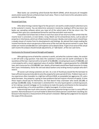 Most banks use something called Outside Net Worth (ONW), which discounts all intangible
assetsand/orassetsthat are unlikelytohave much value. There is much more to this calculation and is
outside the scope of this writing.
Personal Cash Flow:
Afterdetermininga realistic figure for the person's net worth a credit analyst's attention turns
to the customer's income. You can determine someone's income by reading it off his tax return, but
banks use spreading software where you input all of the salient parts of the tax return into. The
software then spits out a standardized format for cash flow and other neat metrics.
It wouldbe nice tohave two or three or even four years of tax returns to make certain that the
income level is consistent, or even better, rising. Watch out for extraordinary items, such as sales of
propertyor inheritances,whichcaninflate income forone year.Ideallyareal estate owner should have
a steady stream of income from his developments and holdings. Be advised that simply reading the
income fromthe tax returncan give youa false sense of the real cash the person earned in a year. Real
estate can involve considerablenon-cashexpense suchasdepreciation.Togeta true sense of the actual
cash income the analysis should include adjustments, or "add-backs", of the non-cash items.
Conclusions for Personal Financial Strength and Support:
Aftergettingasense of whatthe customeris worth, and what the customer makes, the analyst
is still left with a big question: how does the customer's income and net worth contribute to the
soundnessof the loan. A personwitha networth of $1,000,000, includingliquid assets of $500,000, and
a real property with a recent appraised value of another $500,000, is a great guarantor for a $350,000
loan,and a lousyone fora $15,000,000 loan.Ideally,all borrowerswouldhave liquidresources to repay
their loans immediately; hence the old crack about bankers only lending money to people who don't
need it.
Of course such strong customers are rare. As a rule of thumb you would like the borrower to
have sufficientresourcestobe able tocarry the propertyforsome period of time. Problem loans are in
my experience often traceable to a tight but sufficient DSCR, an acceptable but aggressive LTV, and a
weak borrower. Any property is going to have problems that will require infusions of capital. In time
these repairs should pay for themselves, but that doesn't help a borrower who needs $25,000, or
perhaps $2,000,000, today. If a borrower is stretched thin: his only liquid capital is a checking account,
or he's taking a second mortgage on his residence to make the equity contribution to the transaction
you're underwriting, or his entire portfolio is highly leveraged, it's a time to worry.
Determining how much extra security a particular guarantor brings to a loan is a very difficult
question.Notonlybecause it'ssomuchharderto determine whatapersonisworththan a building,but
because italsorequires a measurement of the person's character. Making that judgement lies beyond
the scope of this discussion.
 