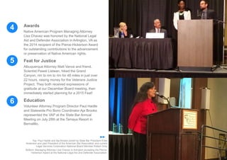 6
5
4 Awards
Native American Program Managing Attorney
Lisa Chavez was honored by the National Legal
Aid and Defender Association in Arlington, VA as
the 2014 recipient of the Pierce-Hickerson Award
for outstanding contributions to the advancement
or preservation of Native American rights.
Feat for Justice
Albuquerque Attorney Matt Vance and friend,
Scientist Pawel Listwan, hiked the Grand
Canyon, rim to rim to rim for 48 miles in just over
22 hours, raising money for the Veterans Justice
Project. They both received expressions of
gratitude at our December Board meeting, then
immediately started planning for a 2015 Feat!
Education
Volunteer Attorney Program Director Paul Haidle
and Statewide Pro Bono Coordinator Aja Brooks
represented the VAP at the State Bar Annual
Meeting on July 28th at the Tamaya Resort in
Bernalillo.
Top: Paul Haidle and Aja Brooks joined by State Bar President Erika
Anderson and past President of the American Bar Association and current
Legal Services Corporation National Board Member Robert Grey
Bottom: Managing Attorney Lisa Chavez in Arlington accepting the Pierce-
Hickerson Award at the National Legal Aid and Defender Association.
 