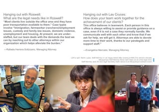 Page 13
Hanging out with Roswell:
What are the legal needs like in Roswell?
“Most clients live outside the office area and they have
poor transportation available to them.” Case types
involve “Immigration, farmworker (ranchero)/employment
issues, custody and family law issues, domestic violence,
unemployment and housing. At present, we are under-
staffed, but our team deals with the demands the best we
can by reaching out to other attorneys within our
organization which helps alleviate the burden.”
—Rafaela Herrera-Solórzano, Managing Attorney
Hanging out with Las Cruces:
How does your team work together for the
achievement of our clients?
This office believes in teamwork. Each person in this
office is always willing to assist or provide guidance on a
case, even if it is not a case they normally handle. We
communicate well with each other and know that if we
ask for help, we will get it. Attorneys are able to devote
more time to their work, thanks to our paralegals and
support staff.”
—Evangelina Mercado, Managing Attorney
Left to right: Martin Lopez, Staff Attorney in Las Vegas retired after working at NMLA for almost a decade.
Albuquerque Staff Attorney Alicia Clark helps out at a free legal clinic.
Staff Attorney Jane Zhi and Legal Secretary Kathi Vance at an Albuquerque outreach event.
 
