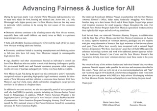 4
During the past year, nearly 1 out of every 4 New Mexicans had incomes too low
to meet basic needs for food, housing and medical care. Across the U.S., only
Mississippi had a higher poverty rate. For New Mexico, there are four key issues
in particular which continue to be among the root causes of this economic
disparity:
● Domestic violence continues to be a leading reason why New Mexico women,
especially those with small children, are nearly twice as likely to experience
long-term poverty as men.
● Safe and affordable housing continues to be beyond the reach of far too many
New Mexican working adults and families.
● Economic conditions linked to recurring unemployment and shrinking access
to full-time jobs have left many New Mexicans trapped in unmanageable
high-interest debt.
● Age, disability and other circumstances beyond an individual’s control can
leave New Mexicans who are unable to work with daunting challenges to qualify
for government health care and financial assistance programs, often requiring
months or years of hearings and paperwork before even basic help is available.
New Mexico Legal Aid during the past year has continued to achieve nationally
recognized success in providing high-quality legal assistance essential for thou-
sands of New Mexicans and their children to overcome these barriers. With New
Mexico Legal Aid’s help, many adults and families struggling to escape poverty
now have a fair chance at a brighter future.
In addition to our core services, we also are especially proud of our experienced
staff who lead NMLA’s specialty projects, including our Veterans Justice Project
based in Albuquerque. In addition, NMLA’s Native American Program is the
largest provider of civil legal services in New Mexico’s diverse Pueblos and trib-
al communities. Native American Program Managing Attorney Lisa Chavez was
named the 2014 national winner of the Pierce-Hickerson Award for outstanding
advocacy for Native American Rights.
Our statewide Foreclosure Defense Project, in partnership with the New Mexico
Attorney General’s Office, helps many financially struggling New Mexico
families hang on to their homes. Our Land & Water Rights Project helps protect
vital irrigation resources for small acequias villages throughout the state. Our
Migrant Farm Worker Program helps New Mexican agricultural workers enforce
their rights for fair wages and safe working conditions.
Last but not least, our statewide Volunteer Attorney Program, in collaboration
with the State Bar of New Mexico and the New Mexico Commission on Access
to Justice, supports hundreds of volunteer attorneys, paralegals and law students
who give many thousands of hours of free legal assistance to low-income clients
each year. These efforts have recently been recognized with a national Legal
Services Corporation “Pro Bono Innovations” grant that will help NMLA provide
enhanced technology systems and work with additional partner agencies includ-
ing the Southwest Women’s Law Center and the New Mexico Women’s Bar
Association to help even more volunteer attorneys meet these needs in the years
ahead.
We couldn’t do any of this without funders and individual donors like you whose
generous financial support make possible the services and successes described in
this report. Please visit our web site at www.newmexicolegalaid.org and “like”
our Facebook page at www.facebook.com/newmexicolegalaid to learn even more
about how you can partner with NMLA to help achieve life-changing solutions
for New Mexican friends, families and neighbors in need during the year ahead.
Thank you!
Maria Garcia Geer, Ed Marks,
NMLA Board Chair Executive Director
Advancing Fairness & Justice for All
 