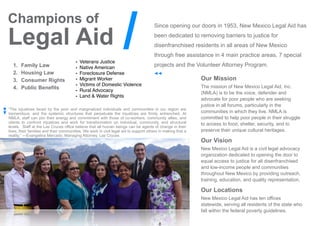 8
Since opening our doors in 1953, New Mexico Legal Aid has
been dedicated to removing barriers to justice for
disenfranchised residents in all areas of New Mexico
through free assistance in 4 main practice areas, 7 special
projects and the Volunteer Attorney Program.
“The injustices faced by the poor and marginalized individuals and communities in our region are
tremendous, and the systemic structures that perpetuate the injustices are firmly entrenched. At
NMLA, staff can join their energy and commitment with those of co-workers, community allies, and
clients to confront injustices and work for transformation on individual, community, and structural
levels. Staff at the Las Cruces office believe that all human beings can be agents of change in their
lives, their families and their communities. We work in civil legal aid to support others in making that a
reality.” —Evangelina Mercado, Managing Attorney, Las Cruces
Our Mission
The mission of New Mexico Legal Aid, Inc.
(NMLA) is to be the voice, defender and
advocate for poor people who are seeking
justice in all forums, particularly in the
communities in which they live. NMLA is
committed to help poor people in their struggle
to access to food, shelter, security, and to
preserve their unique cultural heritages.
Our Vision
New Mexico Legal Aid is a civil legal advocacy
organization dedicated to opening the door to
equal access to justice for all disenfranchised
and low-income people and communities
throughout New Mexico by providing outreach,
training, education, and quality representation.
Our Locations
New Mexico Legal Aid has ten offices
statewide, serving all residents of the state who
fall within the federal poverty guidelines.
1. Family Law
2. Housing Law
3. Consumer Rights
4. Public Benefits
Champions of
Legal Aid
• Veterans Justice
• Native American
• Foreclosure Defense
• Migrant Worker
• Victims of Domestic Violence
• Rural Advocacy
• Land & Water Rights
/
 