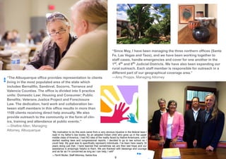 9
“The Albuquerque office provides representation to clients
living in the most populated area of the state which
includes Bernalillo, Sandoval, Socorro, Torrance and
Valencia Counties. The office is divided into 5 practice
units: Domestic Law; Housing and Consumer; Public
Benefits; Veterans Justice Project and Foreclosure
Law. The dedication, hard work and collaboration be-
tween staff members in this office results in more than
1100 clients receiving direct help annually. We also
provide outreach to the community in the form of clin-
ics, training and attendance at public events.”
—Shelbie Allen, Managing
Attorney, Albuquerque “My motivation to do this work came from a very obvious injustice in the federal laws I
read in my father’s law books. As an adopted Indian child who grew up in the upper
middle class of America, I had NO idea of the reality faced by Native Americans, until I
started reading laws and congressional reports. I decided to go to law school so I
could help. My goal was to specifically represent individuals. I’ve been here nearly 16
years doing just that. I have learned that sometimes we are their last hope and our
assistance is amazingly helpful to them. We are thanked with blessings and courage
and as far as I’m concerned as long as I can help, I will!”
—Terrill Muller, Staff Attorney, Santa Ana
“Since May, I have been managing the three northern offices (Santa
Fe, Las Vegas and Taos), and we have been working together to
staff cases, handle emergencies and cover for one another in the
1st, 4th and 8th Judicial Districts. We have also been expanding our
rural outreach. Each staff member is responsible for outreach in a
different part of our geographical coverage area.”
—Amy Propps, Managing Attorney
 