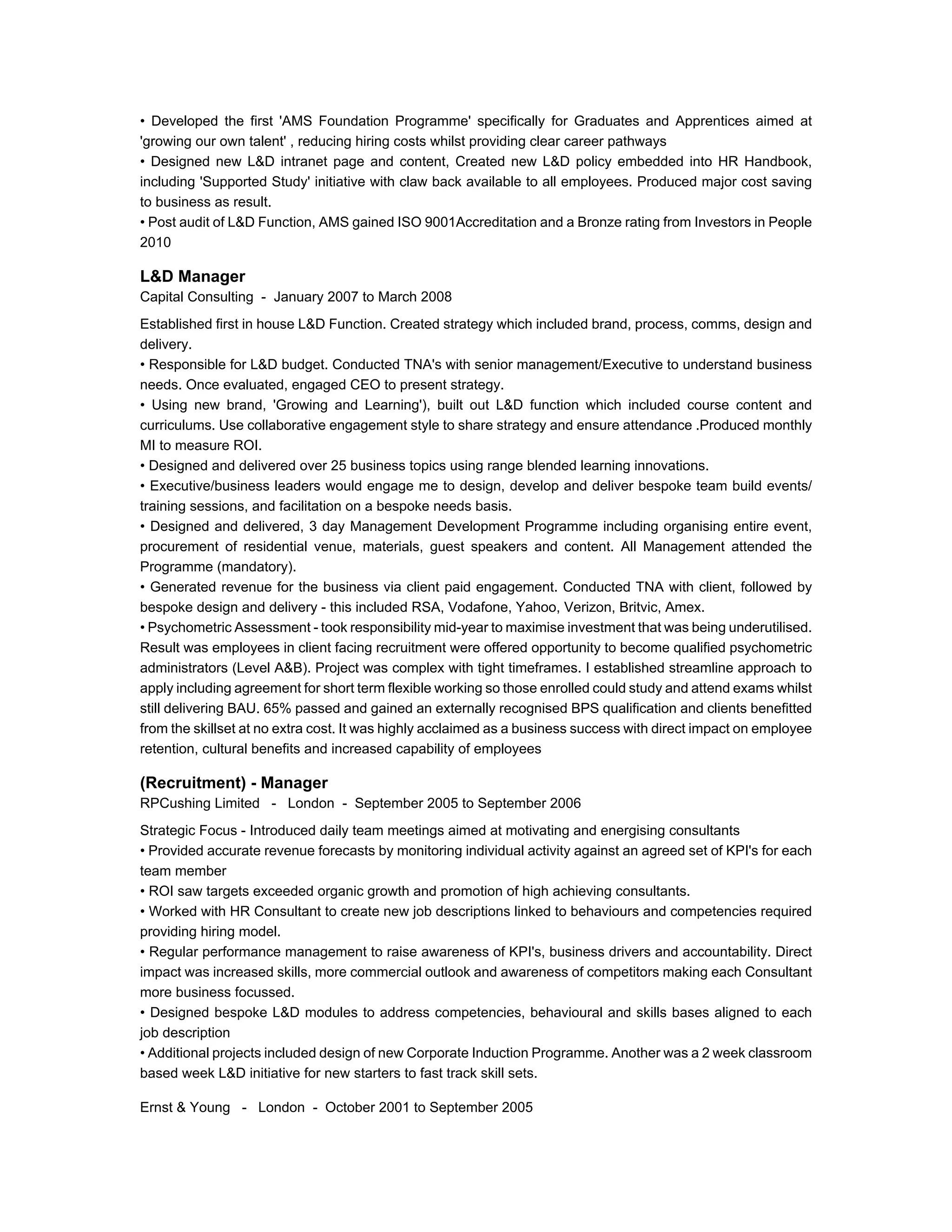 • Developed the first 'AMS Foundation Programme' specifically for Graduates and Apprentices aimed at
'growing our own talent' , reducing hiring costs whilst providing clear career pathways
• Designed new L&D intranet page and content, Created new L&D policy embedded into HR Handbook,
including 'Supported Study' initiative with claw back available to all employees. Produced major cost saving
to business as result.
• Post audit of L&D Function, AMS gained ISO 9001Accreditation and a Bronze rating from Investors in People
2010
L&D Manager
Capital Consulting - January 2007 to March 2008
Established first in house L&D Function. Created strategy which included brand, process, comms, design and
delivery.
• Responsible for L&D budget. Conducted TNA's with senior management/Executive to understand business
needs. Once evaluated, engaged CEO to present strategy.
• Using new brand, 'Growing and Learning'), built out L&D function which included course content and
curriculums. Use collaborative engagement style to share strategy and ensure attendance .Produced monthly
MI to measure ROI.
• Designed and delivered over 25 business topics using range blended learning innovations.
• Executive/business leaders would engage me to design, develop and deliver bespoke team build events/
training sessions, and facilitation on a bespoke needs basis.
• Designed and delivered, 3 day Management Development Programme including organising entire event,
procurement of residential venue, materials, guest speakers and content. All Management attended the
Programme (mandatory).
• Generated revenue for the business via client paid engagement. Conducted TNA with client, followed by
bespoke design and delivery - this included RSA, Vodafone, Yahoo, Verizon, Britvic, Amex.
• Psychometric Assessment - took responsibility mid-year to maximise investment that was being underutilised.
Result was employees in client facing recruitment were offered opportunity to become qualified psychometric
administrators (Level A&B). Project was complex with tight timeframes. I established streamline approach to
apply including agreement for short term flexible working so those enrolled could study and attend exams whilst
still delivering BAU. 65% passed and gained an externally recognised BPS qualification and clients benefitted
from the skillset at no extra cost. It was highly acclaimed as a business success with direct impact on employee
retention, cultural benefits and increased capability of employees
(Recruitment) - Manager
RPCushing Limited - London - September 2005 to September 2006
Strategic Focus - Introduced daily team meetings aimed at motivating and energising consultants
• Provided accurate revenue forecasts by monitoring individual activity against an agreed set of KPI's for each
team member
• ROI saw targets exceeded organic growth and promotion of high achieving consultants.
• Worked with HR Consultant to create new job descriptions linked to behaviours and competencies required
providing hiring model.
• Regular performance management to raise awareness of KPI's, business drivers and accountability. Direct
impact was increased skills, more commercial outlook and awareness of competitors making each Consultant
more business focussed.
• Designed bespoke L&D modules to address competencies, behavioural and skills bases aligned to each
job description
• Additional projects included design of new Corporate Induction Programme. Another was a 2 week classroom
based week L&D initiative for new starters to fast track skill sets.
Ernst & Young - London - October 2001 to September 2005
 