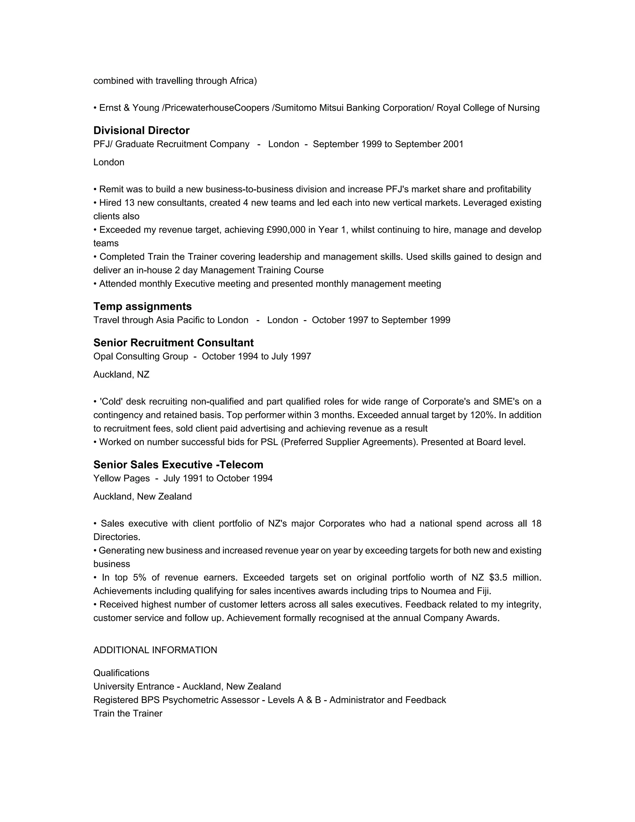 combined with travelling through Africa)
• Ernst & Young /PricewaterhouseCoopers /Sumitomo Mitsui Banking Corporation/ Royal College of Nursing
Divisional Director
PFJ/ Graduate Recruitment Company - London - September 1999 to September 2001
London
• Remit was to build a new business-to-business division and increase PFJ's market share and profitability
• Hired 13 new consultants, created 4 new teams and led each into new vertical markets. Leveraged existing
clients also
• Exceeded my revenue target, achieving £990,000 in Year 1, whilst continuing to hire, manage and develop
teams
• Completed Train the Trainer covering leadership and management skills. Used skills gained to design and
deliver an in-house 2 day Management Training Course
• Attended monthly Executive meeting and presented monthly management meeting
Temp assignments
Travel through Asia Pacific to London - London - October 1997 to September 1999
Senior Recruitment Consultant
Opal Consulting Group - October 1994 to July 1997
Auckland, NZ
• 'Cold' desk recruiting non-qualified and part qualified roles for wide range of Corporate's and SME's on a
contingency and retained basis. Top performer within 3 months. Exceeded annual target by 120%. In addition
to recruitment fees, sold client paid advertising and achieving revenue as a result
• Worked on number successful bids for PSL (Preferred Supplier Agreements). Presented at Board level.
Senior Sales Executive -Telecom
Yellow Pages - July 1991 to October 1994
Auckland, New Zealand
• Sales executive with client portfolio of NZ's major Corporates who had a national spend across all 18
Directories.
• Generating new business and increased revenue year on year by exceeding targets for both new and existing
business
• In top 5% of revenue earners. Exceeded targets set on original portfolio worth of NZ $3.5 million.
Achievements including qualifying for sales incentives awards including trips to Noumea and Fiji.
• Received highest number of customer letters across all sales executives. Feedback related to my integrity,
customer service and follow up. Achievement formally recognised at the annual Company Awards.
ADDITIONAL INFORMATION
Qualifications
University Entrance - Auckland, New Zealand
Registered BPS Psychometric Assessor - Levels A & B - Administrator and Feedback
Train the Trainer
 