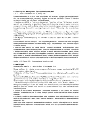 Leadership and Management Development Consultant
AXA - London - September 2011 to January 2014
Engaged stakeholders via the Ulrich model to consult and gain agreement to deliver against global strategic
aims in a complex, global matrix organisation. Business partnered with local OpCo HR teams, (5 Operating
companies) including local L&D, Talent, and Pay & Reward
• Project owner and SME on Performance Management. Project lead with local PM Champions to deliver
against 3 year strategic pillar on global basis. Responsible for improving compliance against performance
management aims and deadlines. Design and author intranet content, employee guides and managers toolkit
to support delivery. Successful in supporting change culture toward PM becoming a day to day business
activity
• Completed analysis related to provisional and final PM ratings at mid-year and end of year. Presented to
Group HR Director highlighting each OpCo's target distribution curve, application of ratings (by Level, gender
and Talent ratings.
• Part of project team that help design and deliver the education and roll out of a new global Leadership
Framework.
• Redesigned and delivered a bespoke Talent programme ('Accelerate'). Partnered with Talent Manager to
embed performance management into Talent strategy using 9 box grid aimed at rating potential to support
succession planning.
• Based on TNA's designed first 'People Manager Competency Framework' - a self-assessment online
framework aimed at building capability Managers. Individuals ragged themselves. On completion, tool provided
a detailed Gap analysis, behind each RAG a choice of blended learning solutions were offered to close
gaps. Framework set out clear set of competencies and expectations (via consultation with all HR community/
senior leaders) for all people managers aimed at building capability across new, existing and newly promoted
Managers across AXA UK. Delivered project ahead of time, with a cost saving against budget in excess of £70k
October 2010 - August 2011 - Career sabbatical (including travel)
L&D Manager
Alexander Mann Solutions - London - March 2008 to October 2010
Manage L&D team of 4 including remote management. Performance managed team including 121's, PM
reviews, coaching and development.
• Collaborated with Global Head of HR to create global strategy linked to Competency Framework for each
job family.
• Responsible for L&D budget. Produced monthly MI based on feedback. Measured own teams performance
against minimum service levels, feedback attained was on average 90% and above.
• Redesigned and rebranded L&D called 'Career Development Centre'. Aim was to offer blended learning via
a 'virtual' L&D online presence across business operations in UK, Ireland, Europe, Australia and Asia.
• Designed over 40 bespoke courses (day and bite size in duration) on various non-technical topics. Published
globally via online L&D calendars which launched each quarter in advance Topics linked to specific business
and capability needs
• Designed a modular based, 'Management Development Programme' for new, existing and emerging
managers. Programme was built to support strategic business drivers and objectives aimed at people
managers.
• Successful in influencing senior stakeholders to invest in assessing global management population, (250)
using 360 psychometric tool (TalentQ). Each Manager received 121 feedbacks helping create their personal
development plan.
• As a result, global management were assessed simultaneously, providing valuable MI across the business.
Resulted in targeted development to manage risks and reverse trends such as poor performance management,
high attrition.
 