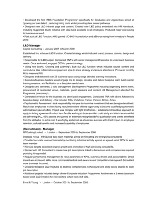• Developed the first 'AMS Foundation Programme' specifically for Graduates and Apprentices aimed at
'growing our own talent' , reducing hiring costs whilst providing clear career pathways
• Designed new L&D intranet page and content, Created new L&D policy embedded into HR Handbook,
including 'Supported Study' initiative with claw back available to all employees. Produced major cost saving
to business as result.
• Post audit of L&D Function, AMS gained ISO 9001Accreditation and a Bronze rating from Investors in People
2010
L&D Manager
Capital Consulting - January 2007 to March 2008
Established first in house L&D Function. Created strategy which included brand, process, comms, design and
delivery.
• Responsible for L&D budget. Conducted TNA's with senior management/Executive to understand business
needs. Once evaluated, engaged CEO to present strategy.
• Using new brand, 'Growing and Learning'), built out L&D function which included course content and
curriculums. Use collaborative engagement style to share strategy and ensure attendance .Produced monthly
MI to measure ROI.
• Designed and delivered over 25 business topics using range blended learning innovations.
• Executive/business leaders would engage me to design, develop and deliver bespoke team build events/
training sessions, and facilitation on a bespoke needs basis.
• Designed and delivered, 3 day Management Development Programme including organising entire event,
procurement of residential venue, materials, guest speakers and content. All Management attended the
Programme (mandatory).
• Generated revenue for the business via client paid engagement. Conducted TNA with client, followed by
bespoke design and delivery - this included RSA, Vodafone, Yahoo, Verizon, Britvic, Amex.
• Psychometric Assessment - took responsibility mid-year to maximise investment that was being underutilised.
Result was employees in client facing recruitment were offered opportunity to become qualified psychometric
administrators (Level A&B). Project was complex with tight timeframes. I established streamline approach to
apply including agreement for short term flexible working so those enrolled could study and attend exams whilst
still delivering BAU. 65% passed and gained an externally recognised BPS qualification and clients benefitted
from the skillset at no extra cost. It was highly acclaimed as a business success with direct impact on employee
retention, cultural benefits and increased capability of employees
(Recruitment) - Manager
RPCushing Limited - London - September 2005 to September 2006
Strategic Focus - Introduced daily team meetings aimed at motivating and energising consultants
• Provided accurate revenue forecasts by monitoring individual activity against an agreed set of KPI's for each
team member
• ROI saw targets exceeded organic growth and promotion of high achieving consultants.
• Worked with HR Consultant to create new job descriptions linked to behaviours and competencies required
providing hiring model.
• Regular performance management to raise awareness of KPI's, business drivers and accountability. Direct
impact was increased skills, more commercial outlook and awareness of competitors making each Consultant
more business focussed.
• Designed bespoke L&D modules to address competencies, behavioural and skills bases aligned to each
job description
• Additional projects included design of new Corporate Induction Programme. Another was a 2 week classroom
based week L&D initiative for new starters to fast track skill sets.
Ernst & Young - London - October 2001 to September 2005
 