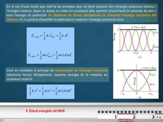 P 14
JOSEPCASTELLS
En el cas d’una molla que oscil·la les energies que cal tenir present són l’energia potencial elàstica i
l’energia cinètica. Quan la massa es troba en qualsevol dels extrems d’oscil·lació la velocitat és zero i
tota l’energia és potencial. En absència de forces dissipatives es conserva l’energia mecànica del
sistema. En la posició d’equilibri la velocitat és màxima i l’energia potencial zero:
22
)··(·
2
1
··
2
1
AmvmE màxmàxc 
22
·
2
1
··
2
1
AkxkE màxmàxp 
Com es compleix el principi de conservació de l’energia mecànica
(absència forces dissipatives), aquesta energia és la mateixa en
qualsevol posició:
222
)··(·
2
1
·
2
1
·
2
1
Amvmxk 
9. Estudi energètic del MHS
 