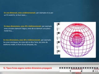 P 17
JOSEPCASTELLS
En una dimensió, ones unidimensionals: per exemple el so per
un fil metàl·lic, la llum laser,...
En dues dimensions, ones 2D o bidimensionals: per exemple
ones circulars damunt l’aigua, ones de so damunt una placa
metàl·lica,...
En tres dimensions, ones 3D o tridimensionals: per exemple:
les ones sísmiques, les ones del so dins l’aire, les ones de
telefonia mòbil, la llum d’una làmpada, etc.
12. Tipus d’ones segons nombre dimensions propagació
 