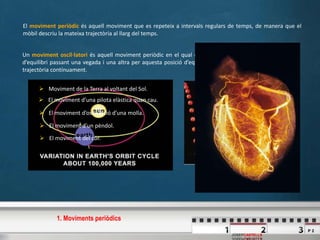 P 2
JOSEPCASTELLS
El moviment periòdic és aquell moviment que es repeteix a intervals regulars de temps, de manera que el
mòbil descriu la mateixa trajectòria al llarg del temps.
Un moviment oscil·latori és aquell moviment periòdic en el qual el mòbil es mou al voltant d’una posició
d’equilibri passant una vegada i una altra per aquesta posició d’equilibri de manera que descriu la mateixa
trajectòria contínuament.
 Moviment de la Terra al voltant del Sol.
 El moviment d’una pilota elàstica quan cau.
 El moviment d’oscil·lació d’una molla.
 El moviment d’un pèndol.
 El moviment del cor.
1. Moviments periòdics
 