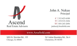 Ascend
Real Estate Advisors
John A. Nekus
Principal
www.AreaSold.com
Chicago, IL 60660
219-515-3436
855-243-2056
312-623-6100
jnekus@AreaSold.com
5855 N. Sheridan Rd., 17F 761 Indian Boundary Rd., Ste 4
Chesterton, IN 46304
 