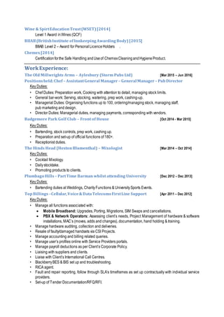 Wine & SpirtEducationTrust(WSET)[2014]
Level 1 Award inWines (QCF)
BIIAB(BritishInstitute ofInnkeepingAwardingBody) [2015]
BIIAB Level 2 – Award for PersonalLicenceHolders .
Chemex[2014]
Certificationforthe Safe Handling andUseof ChemexCleaningandHygieneProduct.
WorkExperience:
The Old Millwrights Arms – Aylesbury (Storm Pubs Ltd) [Mar 2015 – Jun 2016]
Positionsheld:Chef – AssistantGeneral Manager – General Manager – PubDirector
Key Duties:
• Chef Duties: Preparation work, Cooking with attention to detail, managing stock limits.
• General bar-work: Serving, stocking, waitering, prep work, cashing-up.
• Managerial Duties: Organising functions up to 100, ordering/managing stock, managing staff,
pub marketing and design.
• Director Duties: Managerial duties, managing payments, corresponding with vendors.
Badgemore Park Golf Club – Front of House [Oct 2014 - Mar 2015]
Key Duties:
• Bartending, stock controls, prep work, cashing up.
• Preparation and set-up of official functions of 180+.
• Receptionist duties.
The Hinds Head (Heston Blumenthal) – Mixologist [Mar 2014 – Oct 2014]
Key Duties:
• Cocktail Mixology.
• Dailystocktake.
• Promoting products to clients.
Plumbago Hills – PartTime Barman whilst attending University [Dec 2012 – Dec 2013]
Key Duties:
• Bartending duties at Weddings, CharityFunctions & UniversitySports Events.
TopBillings –Cellular,Voice&DataTelecomsFirstLine Support [Apr 2011 – Dec 2012]
Key Duties:
• Manage all functions associated with:
 Mobile Broadband: Upgrades, Porting, Migrations, SIM Swaps and cancellations.
 PBX & Network Operators: Assessing client’s needs, Project Management of hardware & software
installations, MAC’s (moves, adds and changes), documentation, hand holding & training.
• Manage hardware auditing, collection and deliveries.
• Resale of faulty/damaged handsets via CSI Projects.
• Manage accounting and billing related queries.
• Manage user’s profiles online with Service Providers portals.
• Manage payroll deductions as per Client’s Corporate Policy.
• Liaising with suppliers and clients.
• Liaise with Client’s International Call Centres.
• BlackberryBES & BIS set up and troubleshooting.
• RICA agent.
• Fault and repair reporting, follow through SLA’s timeframes as set up contractually with individual service
providers.
• Set-up of Tender Documentation/RFQ/RFI.
 