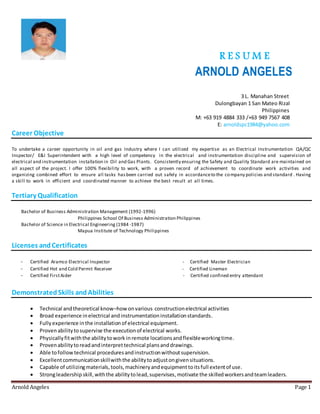 R E S U M E
ARNOLD ANGELES
Arnold Angeles Page 1
3 L. Manahan Street
Dulongbayan 1 San Mateo Rizal
Philippines
M: +63 919 4884 333 /+63 949 7567 408
E: arnoldspc1984@yahoo.com
Career Objective
To undertake a career opportunity in oil and gas Industry where I can utilized my expertise as an Electrical Instrumentation QA/QC
Inspector/ E&I Superintendent with a high level of competency in the electrical and instrumentation discipline and supervision of
electrical and instrumentation installation in Oil and Gas Plants. Consistently ensuring the Safety and Quality Standard are maintained on
all aspect of the project. I offer 100% flexibility to work, with a proven record of achievement to coordinate work activities and
organizing combined effort to ensure all tasks hasbeen carried out safely in accordanceto the company policies and standard . Having
a skill to work in efficient and coordinated manner to achieve the best result at all times.
Tertiary Qualification
Bachelor of Business Administration Management (1992-1996)
Philippines School Of Business Administration Philippines
Bachelor of Science in Electrical Engineering (1984 -1987)
Mapua Institute of Technology Philippines
Licenses andCertificates
- Certified Aramco Electrical Inspector - Certified Master Electrician
- Certified Hot and Cold Permit Receiver - Certified Lineman
- Certified FirstAider - Certified confined entry attendant
DemonstratedSkills andAbilities
 Technical andtheoretical know–how onvarious constructionelectrical activities
 Broad experience inelectrical andinstrumentationinstallationstandards.
 Fullyexperience inthe installationof electrical equipment.
 Provenabilitytosupervise the executionof electrical works.
 Physicallyfitwiththe abilitytowork inremote locationsandflexibleworkingtime.
 Provenabilitytoreadandinterprettechnical plansanddrawings.
 Able tofollowtechnical proceduresandinstructionwithoutsupervision.
 Excellentcommunicationskillwiththe abilitytoadjustongivensituations.
 Capable of utilizingmaterials,tools,machineryandequipmenttoitsfull extentof use.
 Strongleadership skill,withthe abilitytolead,supervises,motivate the skilledworkersandteamleaders.
 