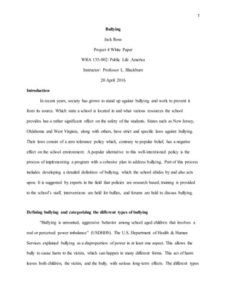 1
Bullying
Jack Rose
Project 4 White Paper
WRA 135-002: Public Life America
Instructor: Professor L. Blackburn
20 April 2016
Introduction
In recent years, society has grown to stand up against bullying and work to prevent it
from its source. Which state a school is located in and what various resources the school
provides has a rather significant effect on the safety of the students. States such as New Jersey,
Oklahoma and West Virginia, along with others, have strict and specific laws against bullying.
Their laws consist of a zero tolerance policy which, contrary to popular belief, has a negative
effect on the school environment. A popular alternative to this well-intentioned policy is the
process of implementing a program with a cohesive plan to address bullying. Part of this process
includes developing a detailed definition of bullying, which the school abides by and also acts
upon. It is suggested by experts in the field that policies are research based, training is provided
to the school’s staff, interventions are held for bullies, and forums are held to discuss bullying.
Defining bullying and categorizing the different types of bullying
“Bullying is unwanted, aggressive behavior among school aged children that involves a
real or perceived power imbalance” (USDHHS). The U.S. Department of Health & Human
Services explained bullying as a disproportion of power in at least one aspect. This allows the
bully to cause harm to the victim, which can happen in many different forms. This act of harm
leaves both children, the victim, and the bully, with serious long-term effects. The different types
 