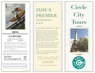 INDY’S
PREMIER
SIGHTSEEING
TOUR
2015
Spring/Summer Schedule
317.899.9285*
Monday-Saturday 10:00 am
Sunday 12:00 pm
Allow 3 hours. 24-hour advance reservation
recommended. 4-5 stops at 10-15 minutes each.
*BUS: 12-passenger min. 22-passenger max.
*Wheelchair lift + space for 2 chairs/scooters
SUV: 3 passenger max.
Tours subject to change/cancellation without notice due to
minimum not met, weather/road conditions, special events, etc.
Tickets are purchased on board. Major credit cards and
cash accepted. Fares subject to change without notice.
ADULTS: $30
65+/veterans/ages 2-10: $27
Free < 2yrs; carseats not provided for Personal Tours
$5 per ticket fuel surcharge for requests outside normal tour
route. Deposit may be required for groups of 8+ and for charters.
Step-on guides and custom tours also available
*We regret we cannot reply to international phone calls
FROM CORN TO BEANS TO -- SILK?
Our tours are packed to the brim with the
sights, sounds, and stories surrounding the
capital city of the State of Indiana. From its
beginning as a trading post settlement in the
original Northwest Territory, through its
national prominence as the “Crossroads of
America” and celebrated today as one of the
premiere sports centers of the world.
Discover Indiana, from corn and beans to silk
and cars, and more. We’ll shower you with
genuine Hoosier Hospitality and talk with
pride about the Circle City until our buttons
pop!
With more than 50 points of interest, there is
so much to see and do that you just might
want to stay another day.
1075 BROAD RIPPLE AVENUE #214
INDIANAPOLIS, INDIANA 46220
317.899.9285
www.circlecitytours.com
Circle
City
Tours
Updated 3/1/15
Monument Circle
 