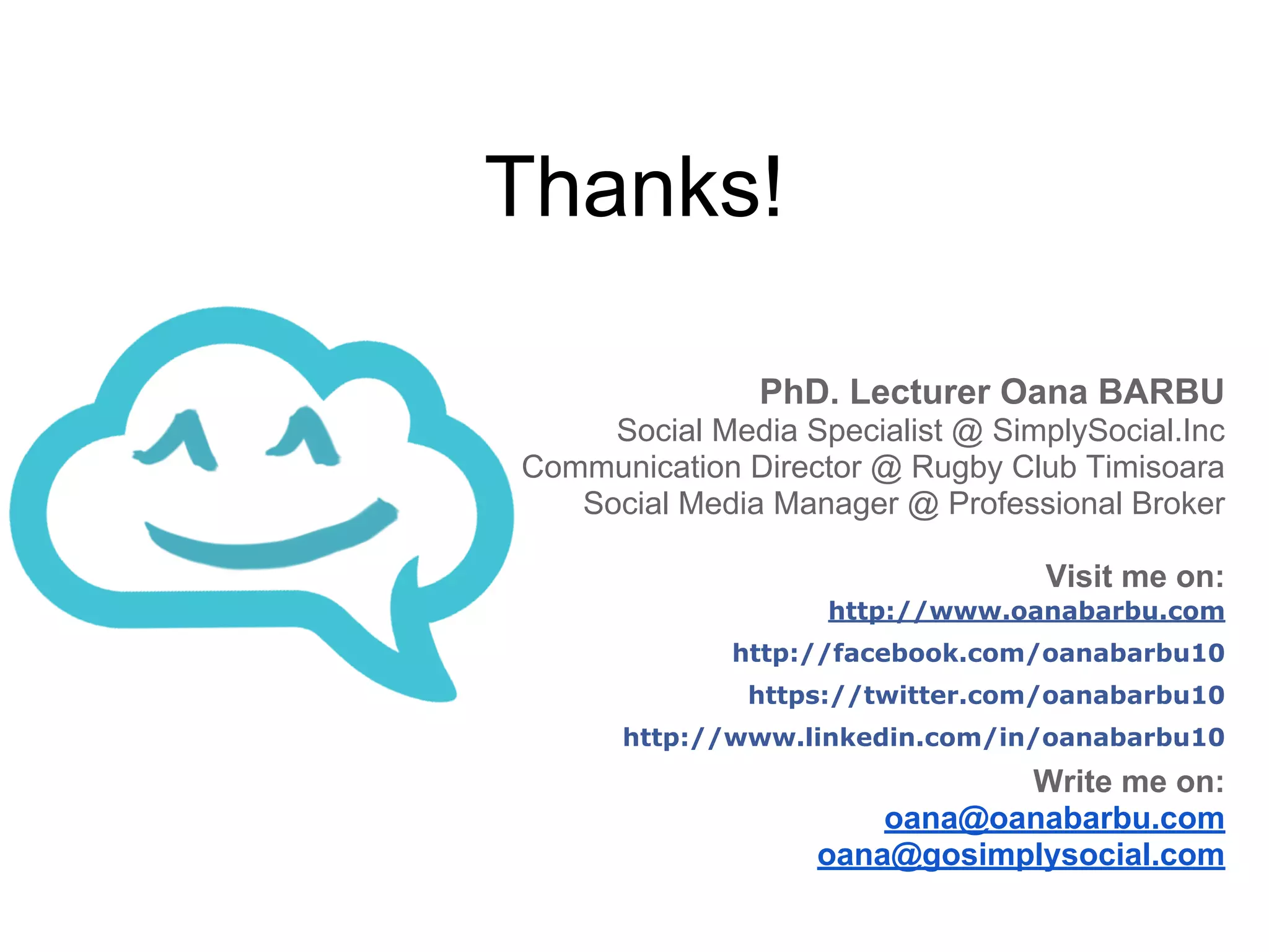 PhD. Lecturer Oana BARBU
Social Media Specialist @ SimplySocial.Inc
Communication Director @ Rugby Club Timisoara
Social Media Manager @ Professional Broker
Visit me on:
http://www.oanabarbu.com
http://facebook.com/oanabarbu10
https://twitter.com/oanabarbu10
http://www.linkedin.com/in/oanabarbu10
Write me on:
oana@oanabarbu.com
oana@gosimplysocial.com
Thanks!
 