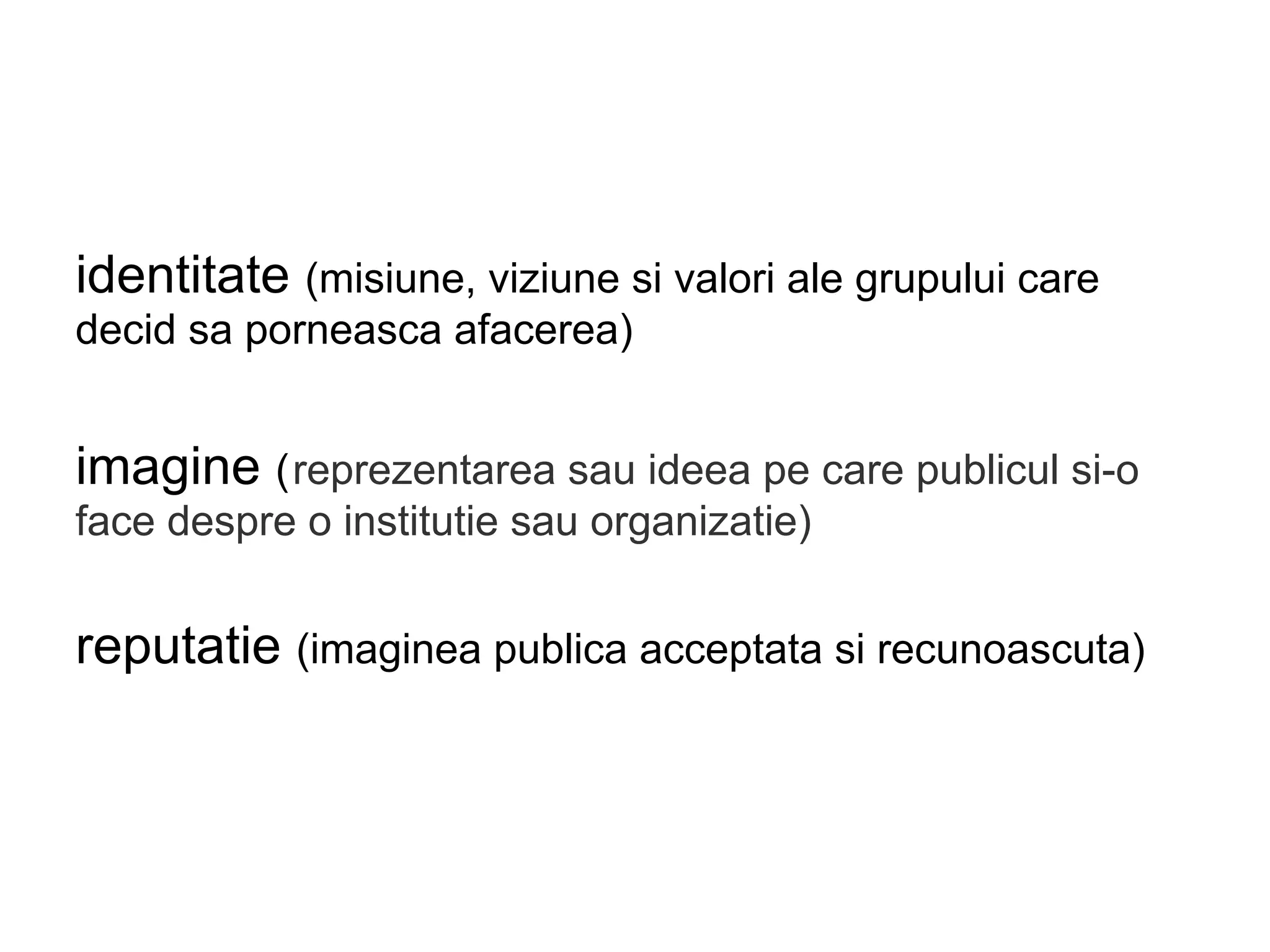 identitate (misiune, viziune si valori ale grupului care
decid sa porneasca afacerea)
imagine (reprezentarea sau ideea pe care publicul si-o
face despre o institutie sau organizatie)
reputatie (imaginea publica acceptata si recunoascuta)
 