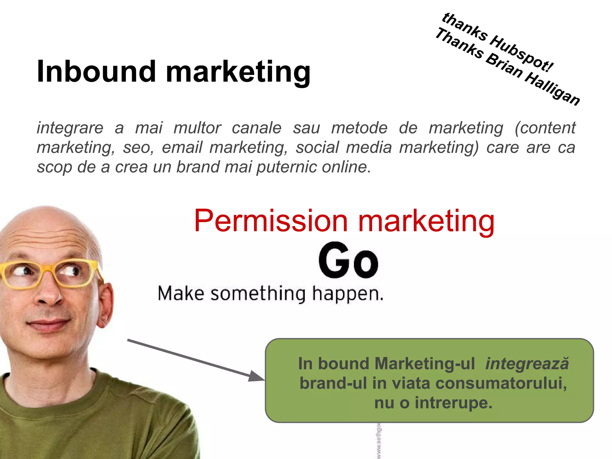 Inbound marketing
integrare a mai multor canale sau metode de marketing (content
marketing, seo, email marketing, social media marketing) care are ca
scop de a crea un brand mai puternic online.
thanks Hubspot!
Thanks Brian Halligan
In bound Marketing-ul integrează
brand-ul in viata consumatorului,
nu o intrerupe.
Permission marketing
 